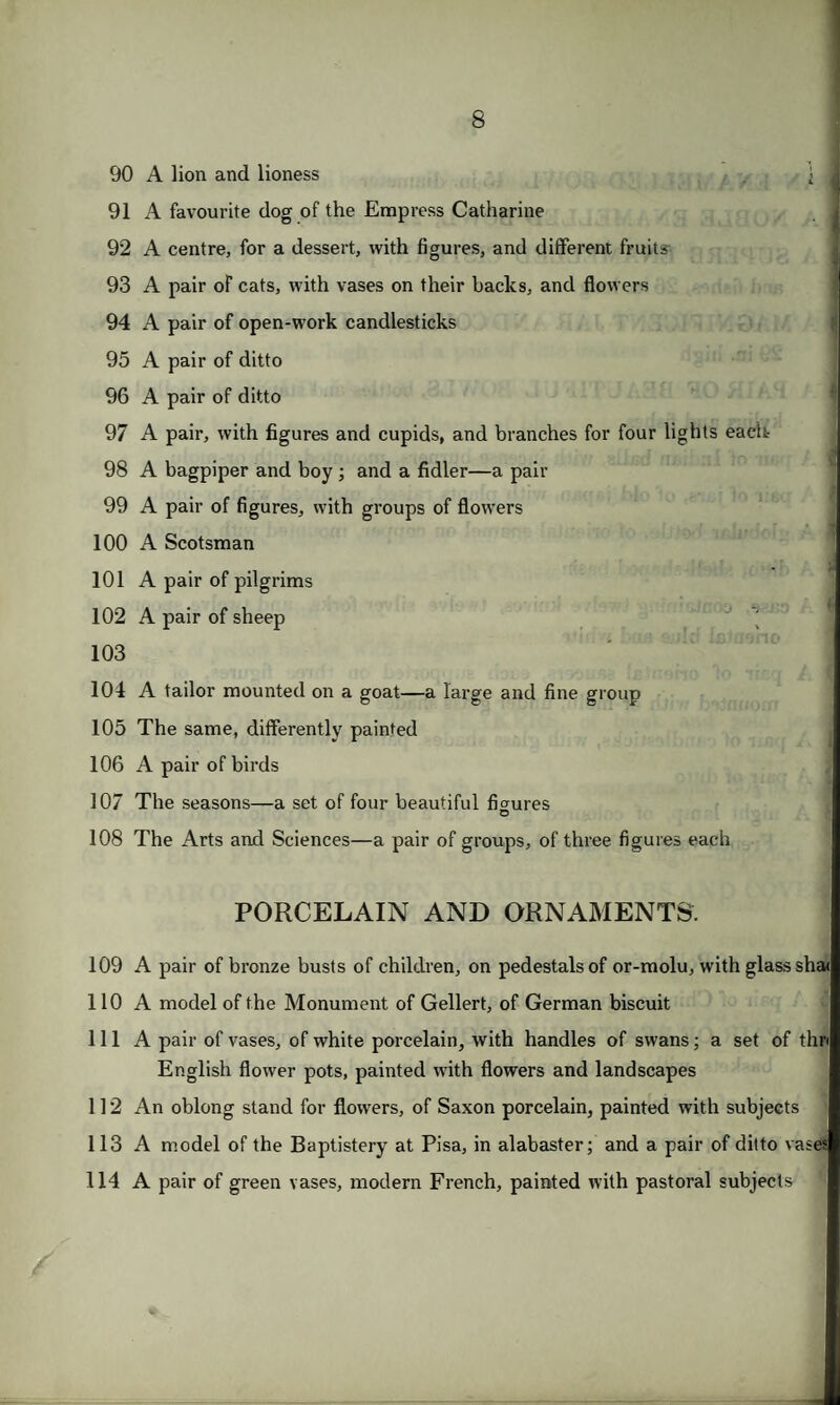 90 A lion and lioness 91 A favourite dog of the Empress Catharine 92 A centre, for a dessert, with figures, and different fruits 93 A pair of cats, with vases on their backs, and flowers 94 A pair of open-work candlesticks 95 A pair of ditto 96 A pair of ditto 97 A pair, with figures and cupids, and branches for four lights each 98 A bagpiper and boy; and a fidler—a pair 99 A pair of figures, with groups of flowers 100 A Scotsman 101 A pair of pilgrims 102 A pair of sheep 103 104 A tailor mounted on a goat—a large and fine group 105 The same, differently painted 106 A pair of birds 107 The seasons—a set of four beautiful figures 108 The Arts and Sciences—a pair of groups, of three figures each PORCELAIN AND ORNAMENTS. 109 A pair of bronze busts of children, on pedestals of or-molu, with glass sha< 110 A model of the Monument of Gellert, of German biscuit 111 A pair of vases, of white porcelain, with handles of swans; a set of thri English flower pots, painted with flowers and landscapes 112 An oblong stand for flowers, of Saxon porcelain, painted with subjects 113 A model of the Baptistery at Pisa, in alabaster; and a pair of ditto vases 114 A pair of green vases, modern French, painted with pastoral subjects