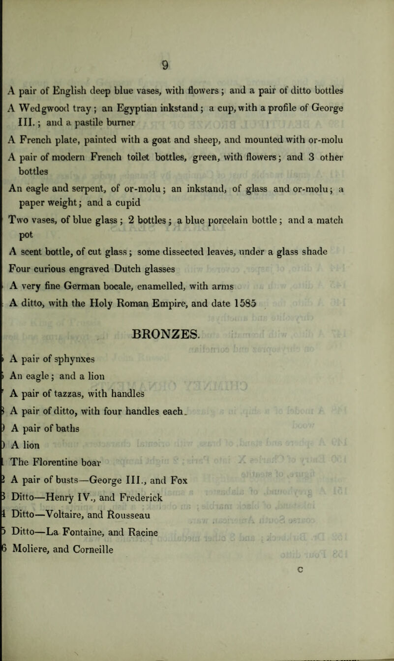 A pair of English deep blue vases, with flowers; and a pair of ditto bottles A Wedgwood tray ; an Egyptian inkstand; a cup, with a profile of George III.; and a pastile burner A French plate, painted with a goat and sheep, and mounted with or-molu A pair of modern French toilet bottles, green, with flowers; and 3 other bottles An eagle and serpent, of or-molu; an inkstand, of glass and or-molu; a paper weight; and a cupid Two vases, of blue glass ; 2 bottles ; a blue porcelain bottle ; and a match pot A scent bottle, of cut glass; some dissected leaves, under a glass shade Four curious engraved Dutch glasses A very fine German bocale, enamelled, with arms A ditto, with the Holy Roman Empire, and date 1585 BRONZES. i A pair of sphynxes » An eagle ; and a lion ' A pair of tazzas, with handles 1 A pair of ditto, with four handles each. ) A pair of baths ) A lion The Florentine boar } A pair of busts—George III., and Fox 1 Ditto—Henry IV., and Frederick 1 Ditto—Voltaire, and Rousseau 3 Ditto—La Fontaine, and Racine 6 Moliere, and Corneille c