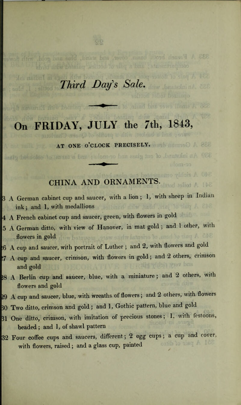 Third Day’s Sale. On FRIDAY, JULY the 7th, 1843, AT ONE O’CLOCK PRECISELY. CHINA AND ORNAMENTS. 3 A German cabinet cup and saucer, with a lion; 1, with sheep in Indian ink; and 1, with medallions 4 A French cabinet cup and saucer, green, with flowers in gold 5 A German ditto, with view of Hanover, in mat gold ; and 1 other, with flowers in gold 6 A cup and saucer, with portrait of Luther ; and 2, with flowers and gold 7 A cup and saucer, crimson, with flowers in gold; and 2 others, crimson and gold 18 A Berlin cup and saucer, blue, with a miniature; and 2 others, with flowers and gold 19 A cup and saucer, blue, with wreaths of flowers; and 2 others, with flowers 30 Two ditto, crimson and gold; and 1, Gothic pattern, blue and gold 31 One ditto, crimson, with imitation of precious stones; 1, with festoons, beaded ; and 1, of shawl pattern 32 Four coffee cups and saucers, different; 2 egg cups; a cup and co\ er, with flowers, raised; and a glass cup, painted