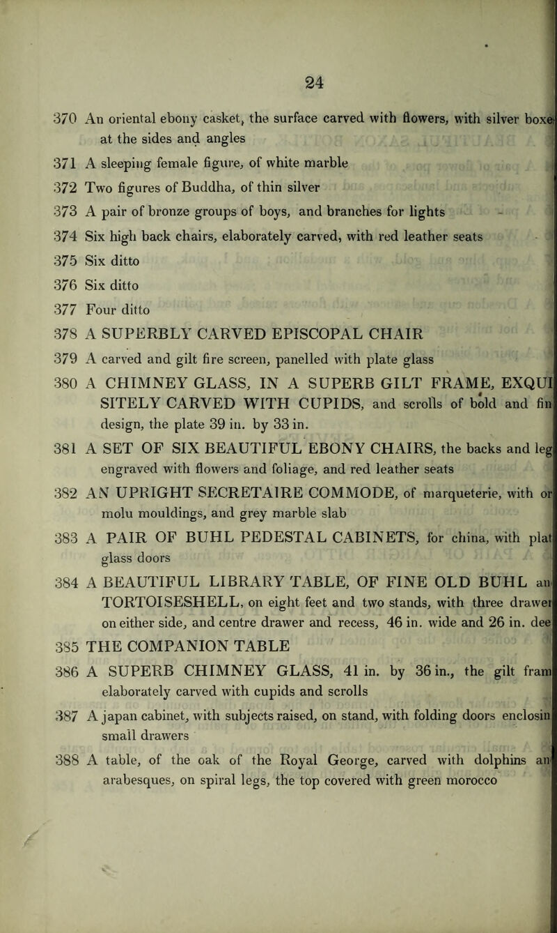 370 An oriental ebony casket, the surface carved with flowers, with silver boxet at the sides and angles 371 A sleeping female figure, of white marble 372 Two figures of Buddha, of thin silver 373 A pair of bronze groups of boys, and branches for lights 374 Six high back chairs, elaborately carved, with red leather seats 375 Six ditto 376 Six ditto 377 Four ditto 378 A SUPERBLY CARVED EPISCOPAL CHAIR 379 A carved and gilt fire screen, panelled with plate glass 380 A CHIMNEY GLASS, IN A SUPERB GILT FRAME, EXQUI SITELY CARVED WITH CUPIDS, and scrolls of bold and fin design, the plate 39 in. by 33 in. 381 A SET OF SIX BEAUTIFUL EBONY CHAIRS, the backs and leg engraved with flowers and foliage, and red leather seats 382 AN UPRIGHT SECRETAIRE COMMODE, of marqueterie, with or molu mouldings, and grey marble slab 383 A PAIR OF BUHL PEDESTAL CABINETS, for china, with plat glass doors 384 A BEAUTIFUL LIBRARY TABLE, OF FINE OLD BUHL an TORTOISESHELL, on eight feet and two stands, with three drawer on either side, and centre drawer and recess, 46 in. wide and 26 in. dee 385 THE COMPANION TABLE 386 A SUPERB CHIMNEY GLASS, 41 in. by 36 in., the gilt franr elaborately carved with cupids and scrolls 387 A japan cabinet, with subjects raised, on stand, with folding doors enclosin small drawers 388 A table, of the oak of the Royal George, carved with dolphins air arabesques, on spiral legs, the top covered with green morocco o