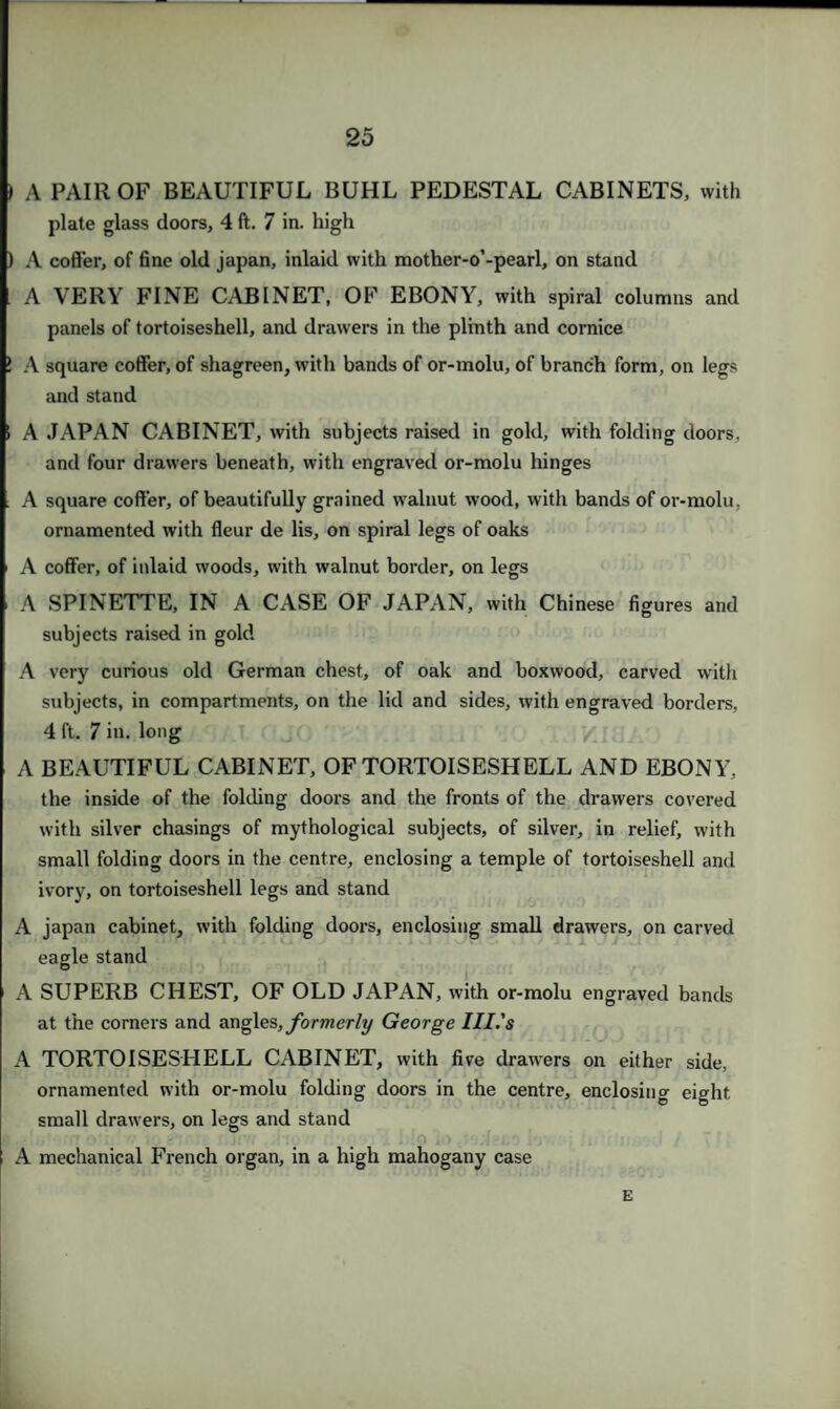 ) A PAIR OF BEAUTIFUL BUHL PEDESTAL CABINETS, with plate glass doors, 4 ft. 7 in. high ) A coffer, of fine old japan, inlaid with mother-o’-pearl, on stand A VERY FINE CABINET, OF EBONY, with spiral columns and panels of tortoiseshell, and drawers in the plinth and cornice 1 A square coffer, of shagreen, with bands of or-molu, of branch form, on legs and stand i A JAPAN CABINET, with subjects raised in gold, with folding doors, and four drawers beneath, with engraved or-molu hinges i A square coffer, of beautifully grained walnut wood, with bands of or-molu, ornamented with fleur de lis, on spiral legs of oaks A coffer, of inlaid woods, with walnut border, on legs A SPINETTE, IN A CASE OF JAPAN, with Chinese figures and subjects raised in gold A very curious old German chest, of oak and boxwood, carved with subjects, in compartments, on the lid and sides, with engraved borders, 4 ft. 7 in. long A BEAUTIFUL CABINET, OF TORTOISESHELL AND EBONY, the inside of the folding doors and the fronts of the drawers covered with silver chasings of mythological subjects, of silver, in relief, with small folding doors in the centre, enclosing a temple of tortoiseshell and ivory, on tortoiseshell legs and stand A japan cabinet, with folding doors, enclosing small drawers, on carved eagle stand A SUPERB CHEST, OF OLD JAPAN, with or-molu engraved bands at the corners and angles, formerly George Ill's A TORTOISESHELL CABINET, with five drawers on either side, ornamented with or-molu folding doors in the centre, enclosing eight small drawers, on legs and stand ■ i • A mechanical French organ, in a high mahogany case E