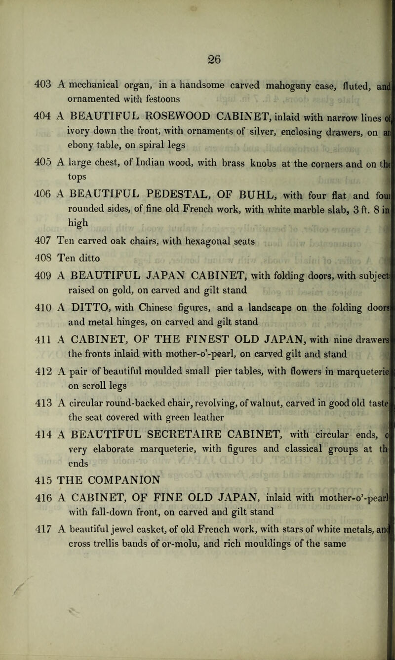 403 A mechanical organ, in a handsome carved mahogany case, fluted, and ornamented with festoons 404 A BEAUTIFUL ROSEWOOD CABINET, inlaid with narrow lines of ivory down the front, with ornaments of silver, enclosing drawers, on an ebony table, on spiral legs 405 A large chest, of Indian wood, with brass knobs at the corners and on the tops 406 A BEAUTIFUL PEDESTAL, OF BUHL, with four flat and foui rounded sides, of fine old French work, with white marble slab, 3 ft. 8 in, high 407 Ten carved oak chairs, with hexagonal seats 408 Ten ditto 409 A BEAUTIFUL JAPAN CABINET, with folding doors, with subject raised on gold, on carved and gilt stand 410 A DITTO, with Chinese figures, and a landscape on the folding doors and metal hinges, on carved and gilt stand 411 A CABINET, OF THE FINEST OLD JAPAN, with nine drawers the fronts inlaid with mother-o’-pearl, on carved gilt and stand 412 A pair of beautiful moulded small pier tables, with flowers in marqueterie on scroll legs 413 A circular round-backed chair, revolving, of walnut, carved in good old taste the seat covered with green leather 414 A BEAUTIFUL SECRETAIRE CABINET, with circular ends, c very elaborate marqueterie, with figures and classical groups at tb ends 415 THE COMPANION 416 A CABINET, OF FINE OLD JAPAN, inlaid with mother-o’-pearl with fall-down front, on carved and gilt stand 417 A beautiful jewel casket, of old French work, with stars of white metals, am cross trellis bands of or-molu, and rich mouldings of the same