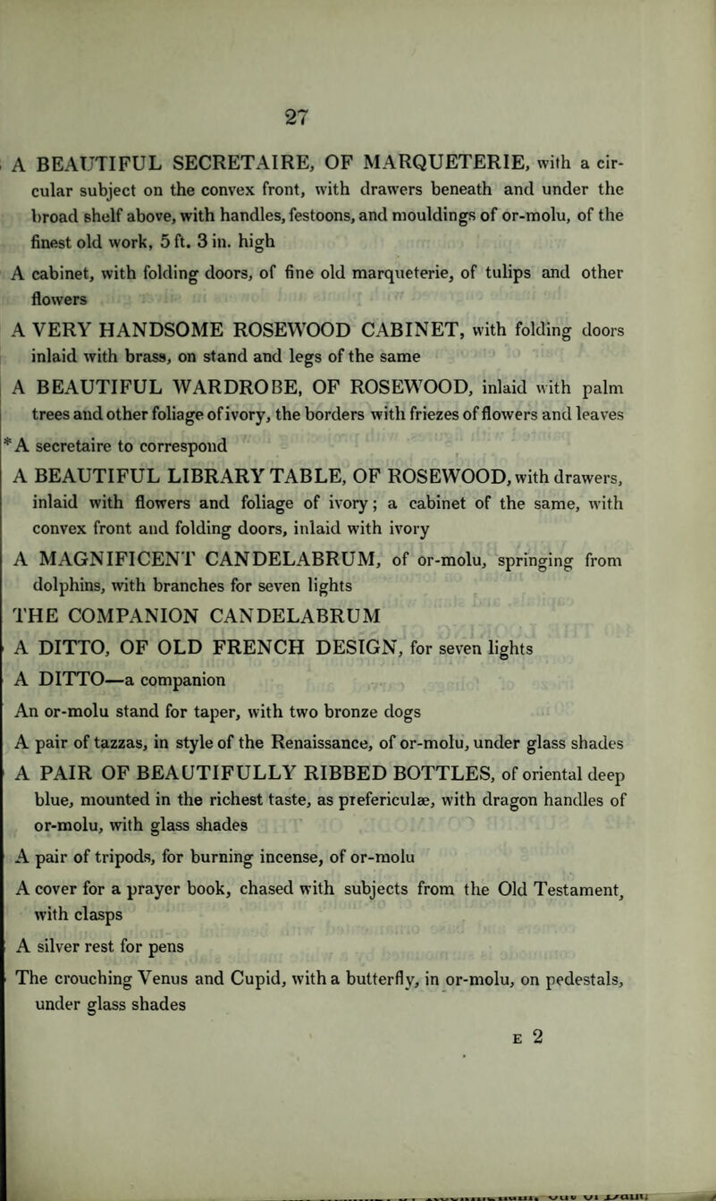A BEAUTIFUL SECRETAIRE, OF MARQUETERIE, with a cir¬ cular subject on the convex front, with drawers beneath and under the broad shelf above, with handles, festoons, and mouldings of or-molu, of the finest old work, 5 ft. 3 in. high A cabinet, with folding doors, of fine old marqueterie, of tulips and other flowers A VERY HANDSOME ROSEWOOD CABINET, with folding doors inlaid with brass, on stand and legs of the same A BEAUTIFUL WARDROBE, OF ROSEWOOD, inlaid with palm trees and other foliage of ivory, the borders with friezes of flowers and leaves *A secretaire to correspond A BEAUTIFUL LIBRARY TABLE, OF ROSEWOOD, with drawers, inlaid with flowers and foliage of ivory; a cabinet of the same, with convex front and folding doors, inlaid with ivory A MAGNIFICENT CANDELABRUM, of or-molu, springing from dolphins, with branches for seven lights THE COMPANION CANDELABRUM A DITTO, OF OLD FRENCH DESIGN, for seven lights A DITTO—a companion An or-molu stand for taper, with two bronze dogs A pair of tazzas, in style of the Renaissance, of or-molu, under glass shades A PAIR OF BEAUTIFULLY RIBBED BOTTLES, of oriental deep blue, mounted in the richest taste, as pxefericulae, with dragon handles of or-molu, with glass shades A pair of tripods, for burning incense, of or-molu A cover for a prayer book, chased with subjects from the Old Testament, with clasps A silver rest for pens The crouching Venus and Cupid, with a butterfly, in or-molu, on pedestals, under glass shades e 2 IWIIUIII. VUW VI J_/C11111 /