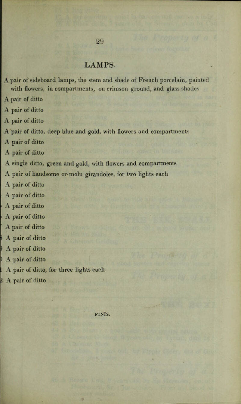 LAMPS. A pair of sideboard lamps, the stem and shade of French porcelain, painted with flowers, in compartments, on crimson ground, and glass shades A pair of ditto A pair of ditto A pair of ditto A pair of ditto, deep blue and gold, with flowers and compartments A pair of ditto A pair of ditto A single ditto, green and gold, with flowers and compartments A pair of handsome or-molu girandoles, for two lights each A pair of ditto A pair of ditto A pair of ditto A pair of ditto A pair of ditto 1 A pair of ditto ) A pair of ditto ) A pair of ditto A pair of ditto, for three lights each l A pair of ditto FINIS.