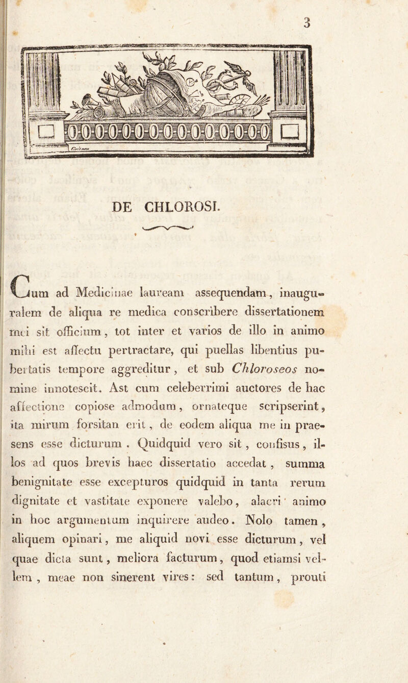 Cum ad Medicinae lauream assequendam, inaugu- ralem de aliqua re medica conscribere dissertationem nui sit officium , tot inter et varios de illo in animo milii est affectu pertractare, qui puellas libentius pu- bertatis tempore aggreditur, et sub Chloroseos no- mine innotescit. Ast cum celeberrimi auctores de hac affectione copiose admodum, ornateque scripserint, ita mirum forsitan erit, de eodem aliqua me in prae- sens esse dicturum , Quidquid vero sit , cois fisus, il- los ad quos brevis haec dissertatio accedat , summa benignitate esse excepturos quidquid in tanta rerum dignitate et vastitate exponere valebo, alacri animo in hoc argumentum inquirere audeo. Nolo tamen, aliquem opinari, me aliquid novi esse dicturum, vel quae dicta sunt, meliora facturum, quod etiamsi vel- lem , meae non sinerent vires: sed tantum, prouti