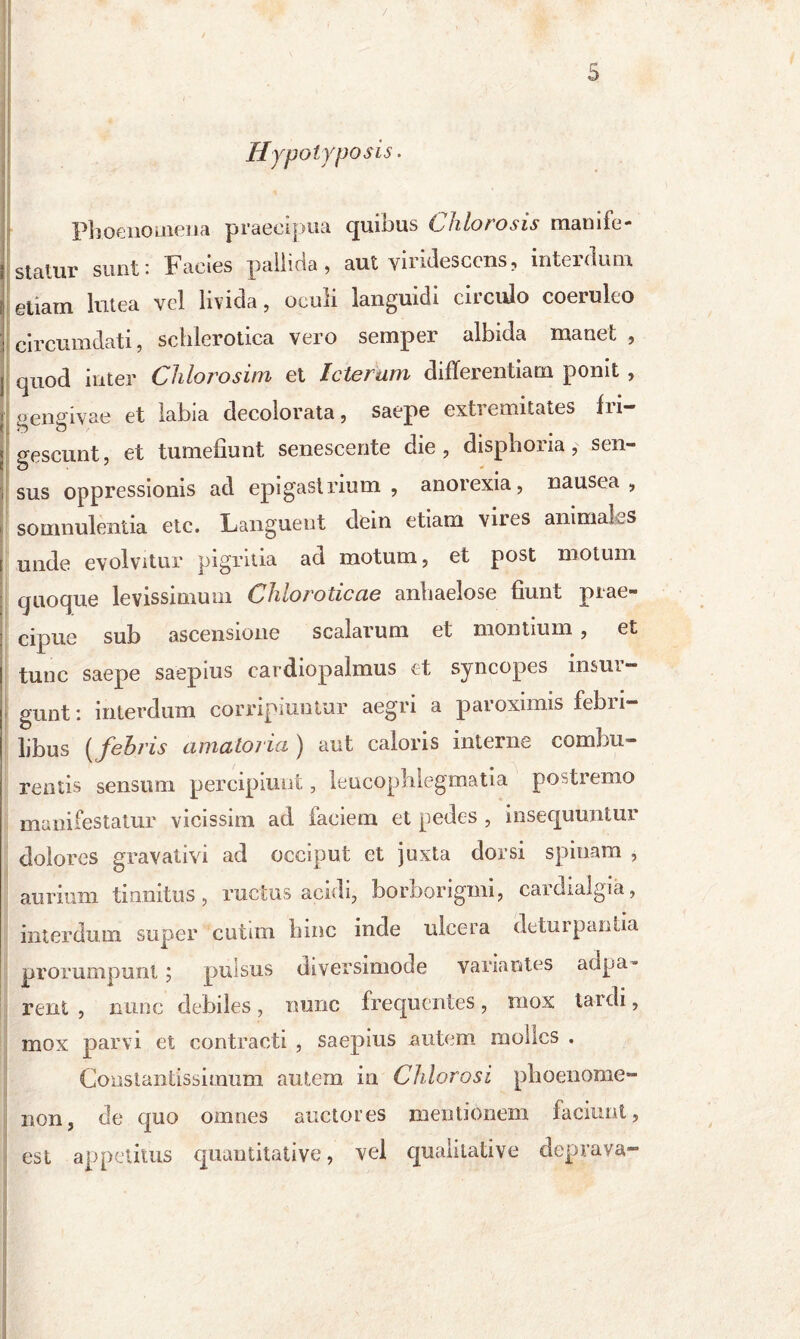 / 5 Hypolyposis. Phoenouiena praecipua quibus Chio rosis manife- statur sunt: Facies pallida, aut viridescens, interdum i giiam lutea vel livida, oculi languidi circulo coeruleo circumdati, schlerotica vero semper albida manet , quod inter Chlorosim et Icterum differentiam ponit , gengivae et labia decolorata, saepe extiemitates in— gescunt, et tumefiunt senescente die , disphoria, sen- sus oppressionis ad epigastrium, anorexia, nausea, somnulentia etc. Languent dein etiam vires animaks unde evolvitur pigritia ad motum, et post motum quoque levissimum Chloroticae anbaelose fiunt prae- cipue sub ascensione scalarum et montium , et tunc saepe saepius cardiopalmus et syncopes insur- gunt : interdum corripiuntur aegri a paroximis febri- libus (febris amatoria ) aut caloris interne combu- rentis sensum percipiunt, leucophlegmatia postremo manifestatur vicissim ad faeiem et pedes , insequuntur dolores gravativi ad occiput et juxta dorsi spinam , aurium tinnitus, ructus acidi, borborigmi, cardialgia, interdum super ciitun bine inde ulcera deturpantia prorumpunt ; pulsus diversimode variantes adpa* rent , nunc debiles, nunc frequentes, mox tardi, mox parvi et contracti , saepius autem molles . Constantissimum autem in Chlorosi phaenome- non, de quo omnes auctores mentionem faciunt, est appetitus quantitative, vel qualitative deprava-