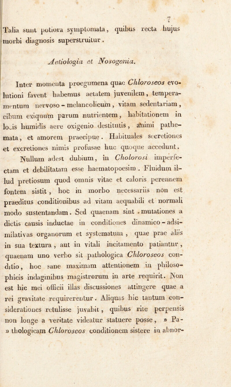 L Talia sunt putiora symptomata, quibus recta hujus morbi diagnosis superstruitur. Aetiologia et Nosogenia. Inter momenta proegumena quae Chloroseos evo- lutioni favent habemus aetatem juvenilem, tempera- mentum nervoso - melancolicum , vitam sedentariam , cibum exiquuin parum nutrientem, habitationem in loAs humidis aere oxigemo destitutis, atiimi patlie- mata, et amorem praecipue. Habituales secretiones et excretiones nimis profusae buc quoque accedunt. Nullum adest dubium, in Cholorosi imperfe- ctam et debilitatam esse haematopoesim . Fluidum il- lud pretiosum quod omnis vitae et caloris perennem fontem sistit , hoc in morbo necessariis non est praeditus conditionibus ad vitam aequabili et normali modo sustentandam. Sed quaenam sint - mutationes a dictis causis inductae in conditiones dinamico - adsi- rnilativas organorum et systematum , quae prae aliis in sua textura , aut in vitali incitamento patiantur , quaenam uno verbo sit pathologica Chloroseos con- ditio, hoc sane maximam attentionem in philoso- phicis indaginibus magistrorum in arte requirit. Non est bic mei officii illas discussiones attingere quae a rei gravitate requirerentur. Aliquas hic tantum con- siderationes retulisse juvabit, quibus rite perpensis non longe a veritate videatur statuere posse, » Pa- » tbologicam Chloroseos conditionem sistere in abnor-