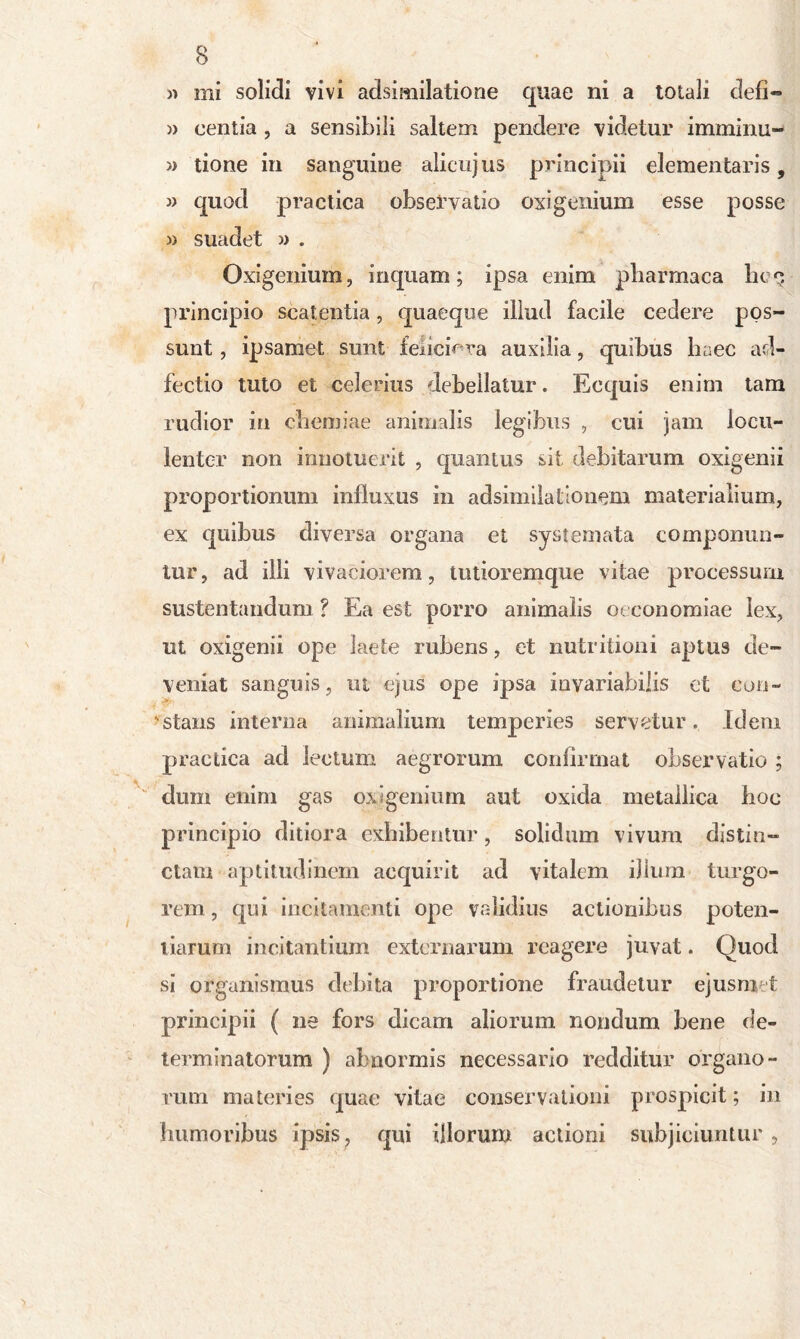 » mi solidi vivi adsimilatione quae ni a totali defi~ » eentia , a sensibili saltem pendere videtur imminu- » tione in sanguine alicujus principii elementaris , j) quod practica observatio oxigenium esse posse » suadet » . Oxigenium, inquam; ipsa enim pbarmaca hoq principio scatentia, quaeque illud facile cedere pos- sunt , ipsamet sunt feiiciV ra auxilia, quibus haec ad- fectio tuto et celerius debellatur. Ecquis enim tam rudior in chemiae animalis legibus , cui jam locu- lenter non innotuerit , quantus sit debitarum oxigenii proportionum influxus in adsim dationem materialium, ex quibus diversa organa et systemata componun- tur, ad illi vivaciorem, tutioremque vitae processum sustentandum ? Ea est porro animalis oeconomiae lex, ut oxigenii ope laete rubens, et nutritioni aptus de- veniat sanguis, ut ejus ope ipsa invariabilis et con- stans interna animalium temperies servetur. Idem practica ad lectum aegrorum confirmat observatio ; dum enim gas oxigenium aut oxida metallica boc principio ditiora exhibentur, solidum vivum distin- ctam aptitudinem acquirit ad vitalem ilium turgo- rem, qui incitamenti ope validius actionibus poten- tiarum incitantium externarum reagere juvat. Quod si organismus debita proportione fraudetur ejusm t principii ( ne fors dicam aliorum nondum bene de- terminatorum ) abnormis necessario redditur organo- rum materies quae vitae conservationi prospicit; in humoribus ipsis ? qui illorum actioni subjiciuntur ,