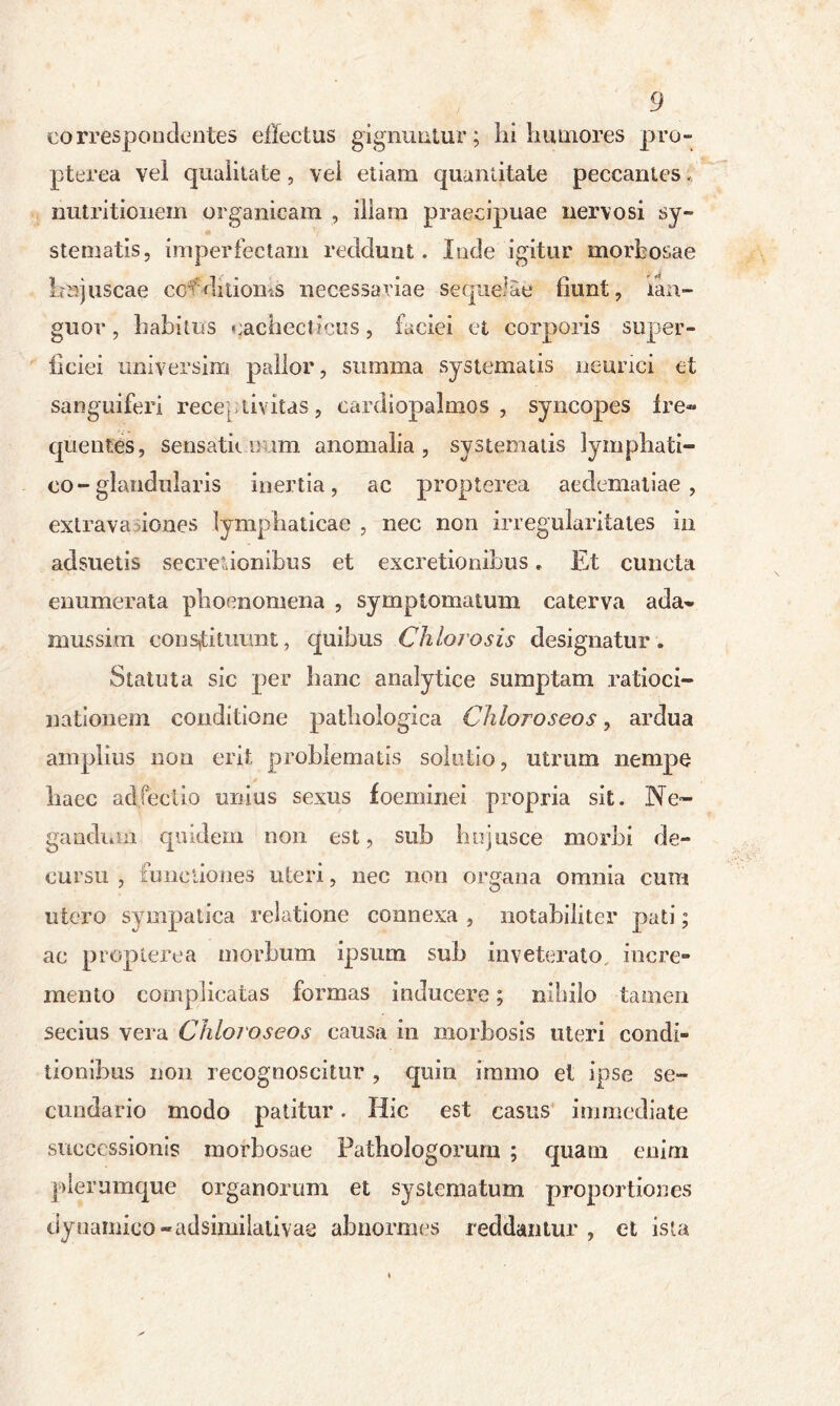 eorrespondentes effectus gignuntur; hi humores pro- pterea vel qualitate, vel etiam quantitate peccantes, mitriticnem organicam , illam praecipuae nervosi sy- stematis, imperfectam reddunt. lude igitur morbosae Lnjuscae cotdiiioms necessariae sequelae fiunt, lan- guor , habitus cachecticus, faciei et corporis super- ficiei imiversim pallor, summa systematis neurici et sanguiferi receptivitas, cardiopalmos , syncopes fre- quentes , sensatior im anomalia, systematis lymphati- co-glandularis inertia, ac propterea aeclematiae , extrava iones lymphaticae , nec non irregularitates in adsuetis secretionibus et excretionihus. Et cuncta enumerata phoenomena , symptomatum caterva ada- mussim constituunt, quibus Chlorosis designatur. Statuta sic per hanc analytice sumptam ratioci- nationem conditione pathologica Chloroseos, ardua amplius non erit problematis solutio, utrum nempe haec adjectio unius sexus foeminei propria sit. Ne- gandum quidem non est, sub htijusce morbi de- cursu , functiones uteri, nec non organa omnia cum utero sympatica relatione connexa , notabiliter pati; ac propterea morbum ipsum sub inveterato, incre- mento complicatas formas inducere; nihilo tamen secius vera Chloroseos causa in morbosis uteri condi- tionibus non recognoscitur , quin iramo et ipse se- cundario modo patitur. Hic est casus immediate successionis morbosae Patbologorum ; quam enim plerumque organorum et systematum proportiones dyuamico-adsimilalivae abnormes reddantur, et ista