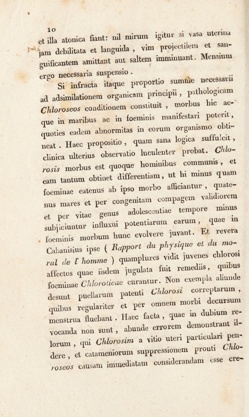 et illa atonica fiant: nil mirum igitur s. vasa utenna iam debilitata et languida , vim projecUlem et san- guificantem amittant aut saltem imminuant. Mensium ere-o necessaria suspensio . .. g Si infracta itaque proportio summe necessarii ad adsimilationem organicam principii, pathologicam Chloroseos conditionem constituit , morbus nc at- que in maribus ac in foeminis manifestari potent, quoties eadem abnormitas in eorum organismo obti- neat . Haec propositio , quam sana logica suffn.cit , clinica ulterius observatio luculenter probat. r0Sis morbus est quoque hominibus communis, et eam tantum obtinet differentiam, ut hi minus quam foemiuae eatenus ab ipso morbo afficiantur . quate- nus mares et per congenitam compagem validmiem et Per vitae genus adolescentiae tempore minus subjiciuntur influxui potentiarum earum, quae m . foeminis morbum hunc evolvere juvant •&*««_ Cabanisius ipse ( Rapport du physique el du mo ral de t homme ) quamplures vidit ,nvenes cbloros affectos quae iisdem jugulata fuit remediis q b foemiuae Chlorolicae curantur. Non exempla aliunde tZ puellarum patenti CMorosi correptarum , tdbus regulariter et per omnem morbi decursum menstrua fluebant. Haec facta, quae m **«““i - vocanda non sunt, abunde errorem demonstrant d lorum , qui CUorosim a vitio uteri particulari pm dere et catameniorum suppressionem piou i roseos causam immediatam considerandam esse cre-