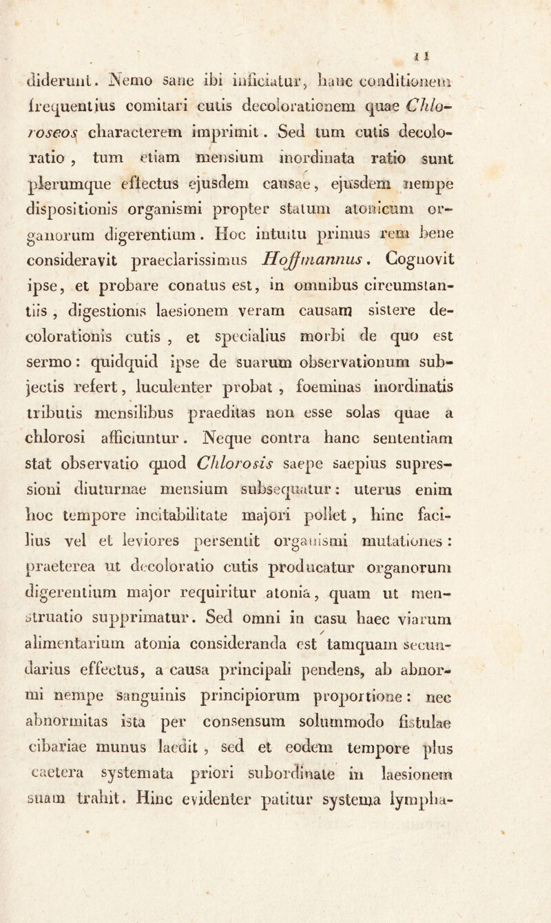 diderunt. Nemo sane ibi inficiatur> hanc conditionem frequentius comitari cutis decolorationem quae Chio-* loseos characterem imprimit. Sed tum cutis decolo- ratio , tum etiam mensium inordinata ratio sunt plerumque efiectus ejusdem causae, ejusdem nempe dispositionis organismi propter statum atonicum or- ganorum digerentium . Hoc intuitu primus rem bene consideravit praeclarissimus Hojf mannus, Cognovit ipse, et probare conatus est, in omnibus circumstan- tiis , digestionis laesionem veram causam sistere de- colorationis cutis , et specialius morbi de quo est sermo: quidquid ipse de suarum observationum sub- jectis refert, luculenter probat , foeminas inordinatis tributis mcnsilibus praeditas non esse solas quae a chlorosi afficiuntur. Neque contra hanc sententiam stat observatio quod Chlorosis saepe saepius supres- sioni diuturnae mensium subsequatur: uterus enim hoc tempore incitabilitate majori pollet , hinc faci- lius vel et leviores persentit organismi mutationes: praeterea ut decoloratio cutis producatur organorum digerentium major requiritur atonia, quam ut men- struatio supprimatur. Sed omni in casu haec viarum / alimentarium atonia consideranda est tamquam secun- darius effectus, a causa principali pendens, ah abnor- mi nempe sanguinis principiorum proportione: nec abnormitas ista per consensum solummodo fistulae cibariae munus laedit , sed et eodem tempore plus caetera systemata priori subordinale in laesionem suam trahit» Hinc evidenter patitur systema lympha- I