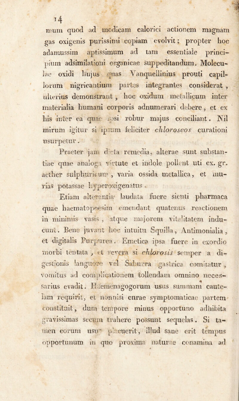 J4 mum quod ad modicam calorici actionem magnam gas oxigenis purissimi copiam evolvit; propter hoc adamussim aptissimum ad tam essentiale princi- pium adsimilaiioni organicae Suppeditandum. Molecu- lae oxidi hujus quas Vanquellinius prouti capil- lorum nigricantium partes integrantes considerat , ulterius demonstrant , hoc oxidum metallicum inter materialia humani corporis adnumerari debere , et ex his inter ea quae gosi robur majus conciliant» Nil mirum igitur si ipsum feliciter chloroseos curationi usurpetur. Praeter jam d:cta remedia, alterae sunt substan- tiae quae analoga virtute et indole pollent uti ex. gr. aeilier sulphuritum , varia ossida metallica, et mu- rias potassae hy perox-igenatus . Etiam alterantia laudata fuere siculi pharmaca quae haematopoemn emendant quatenus reactionem in minimis vasis , atque majorem vitalitatem indu- cunt. Bene juvant hoc intuitu Squilla, Antimonialia , et digitalis Purpurea . Emetica ipsa fuere in exordio morbi tentata , et resera si chlorosis semper a di- gestionis languore vel Saburra gastrica comitatur , vomitus ad complicationem tollendam omnino neces- sarius evadit. Hiernenagogorum usus summam caute- lam requirit, et nonnisi crirae symptomaticae partem constituit, dum tempore minus opportuno adhibita gravissimas seeum trahere possunt sequelas. Si ta- men eorum usir placuerit, illud sane erit tempus opportunum in quo proxima naturae conamina ad