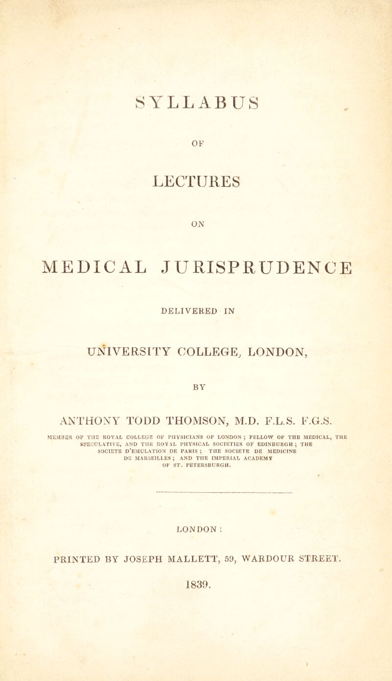 OF LECTURES ON MEDICAL JURISPRUDENCE DELIVERED IN UNIVERSITY COLLEGE, LONDON, BY ANTHONY TODD THOMSON, M.D. F.L.S. F.G.S. MEMBER OF THE ROYAL COLLEGE OF PHYSICIANS OF LONDON ; FELLOW OF THE MEDICAL, THE SPECULATIVE, AND THE ROYAL PHYSICAL SOCIETIES OF EDINBURGH; THE SOCIETE D’EMULATION DE PARIS ; THE SOCIETE DE MEDICINE DE MARSEILLES ; AND THE IMPERIAL ACADEMY OF ST. PETERSBURGH, LONDON; PRINTED BY JOSEPH MALLETT, 59, WARDOUR STREET. 1839.