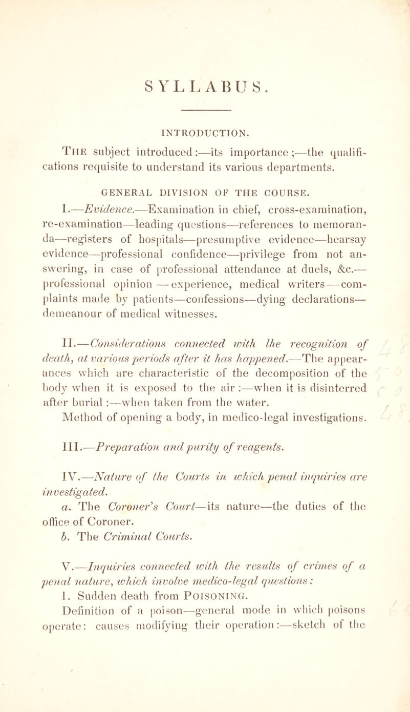 INTRODUCTION. The subject introduced:—its importance;-—the qualifi- cations requisite to understand its various departments. GENERAL DIVISION OF THE COURSE. I. —Evidence.—Examination in chief, cross-examination, re-examination—leading questions—references to memoran- da—registers of hospitals—presumptive evidence-—hearsay evidence—professional confidence—privilege from not an- swering, in case of professional attendance at duels, &c.— professional opinion—experience, medical writers — com- plaints made by patients—confessions—dying declarations— demeanour of medical witnesses. II. —Considerations connected loith llie recognitmi of ^ deaths at various periods after it has happened.—The appear- ances which are characteristic of the decomposition of the body when it is exposed to the air :—when it is disinterred after burial:—when taken from the water. ^ Method of opening a body, in medico-legal investigations. III. —Preparation and purity of reagents. IV. —Nature of the Courts in which penal inquiries are investigated. a. The Coroner's Court—its nature—the duties of the office of Coroner. h. The Criminal Courts. Y.—Inquiries connected with the results of crimes of a penal nature^ ivhich involve medico-legcd questions: 1. Sudden death from Poisoning. Definition of a poison—general mode in which poisons operate: causes modifying their operation:—sketch of the