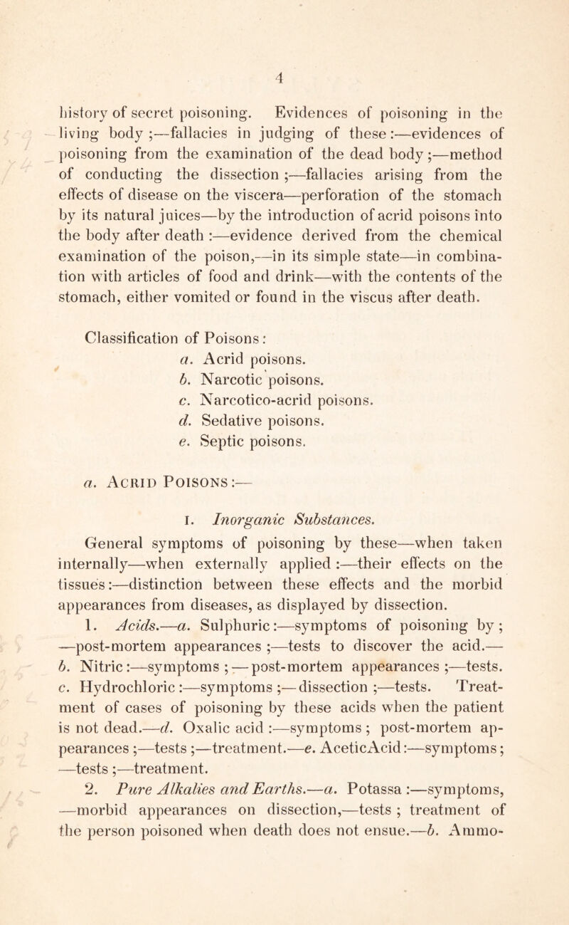 history of secret poisoning. Evidences of poisoning in the living body;—fallacies in judging of these:—evidences of poisoning from the examination of the dead body;—method of conducting the dissection ;—fallacies arising from the effects of disease on the viscera—perforation of the stomach by its natural juices—by the introduction of acrid poisons into the body after death :—evidence derived from the chemical examination of the poison,—in its simple state—in combina- tion \\ith articles of food and drink—with the contents of the stomach, either vomited or found in the viscus after death. Classification of Poisons: a. Acrid poisons. b. Narcotic poisons. c. Narcotico-acrid poisons. d. Sedative poisons. e. Septic poisons. a. Acrid Poisons:— I. Inorganic Substances. General symptoms of poisoning by these—when taken internally—when externally applied :—their effects on the tissues:—distinction between these effects and the morbid appearances from diseases, as displayed by dissection. 1. Acids.—a. Sulphuric:—symptoms of poisoning by; —post-mortem appearances ;—tests to discover the acid.— b. Nitric:—symptoms;-—post-mortem appearances;—tests. c. Hydrochloric:—symptoms;—dissection;—tests. Treat- ment of cases of poisoning by these acids when the patient is not dead.—d. Oxalic acid :—symptoms ; post-mortem ap- pearances ;—tests ;—treatment.—e. AceticAcid:—symptoms; —tests ;—treatment. 2. Pure Alkalies and Earths.—a. Potassa :—symptoms, —morbid appearances on dissection,—tests ; treatment of the person poisoned when death does not ensue.—b. Ammo-