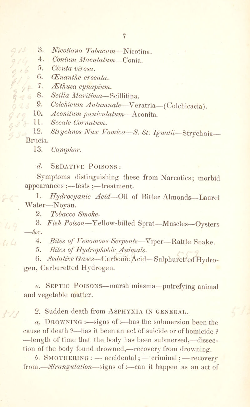 4. Conium Maculatum—Conia. 5. Cicuta virosa. 6. CEnanthe crocata. 7. JEthusa cynapium. 8. Scilla Maritima—Scillitina. 9. Colchicimi Autiimnale—Veratria—(Colcbicacia). 10* Aconitum paniculatum—Aconita. 11. Secede Cornutum. 12. Strychnos Nux Vomica—S, St. Strychnia Brucia. 13. Camphor. d. Sedative Poisons : Symptoms distinguishing these from Narcotics; morbid appearances ;—tests ;—treatment. 1. Hydrocyanic Acid—Oil of Bitter Almonds-—Laurel Water—Noyau. 2. Tobacco Smoke. 3. Fish Poison—Yellow-billed Sprat—Muscles—Oysters —&c. 4. Bites of Venomous Serpents—Viper—Rattle Snake. 5. Bites of Hydrophobic A^iimcds. 6. Sedative Gases—Carbonic Acid—Sulphuretted Hydro- gen, Carburetted Hydrogen. e. Septic Poisons—marsh miasma-putrefying animal and vegetable matter. 2. Sudden death from Asphyxia in general. a. Drowning :—signs of:—has the submersion been the cause of death ?—has it been an act of suicide or of homicide ? —length of time that the body has been submersed,—dissec- tion of the body found drowned,—recovery from drowning. b. Smothering : — accidental;— criminal; — recovery from.—Strangntation—signs of:—can it happen as an act of