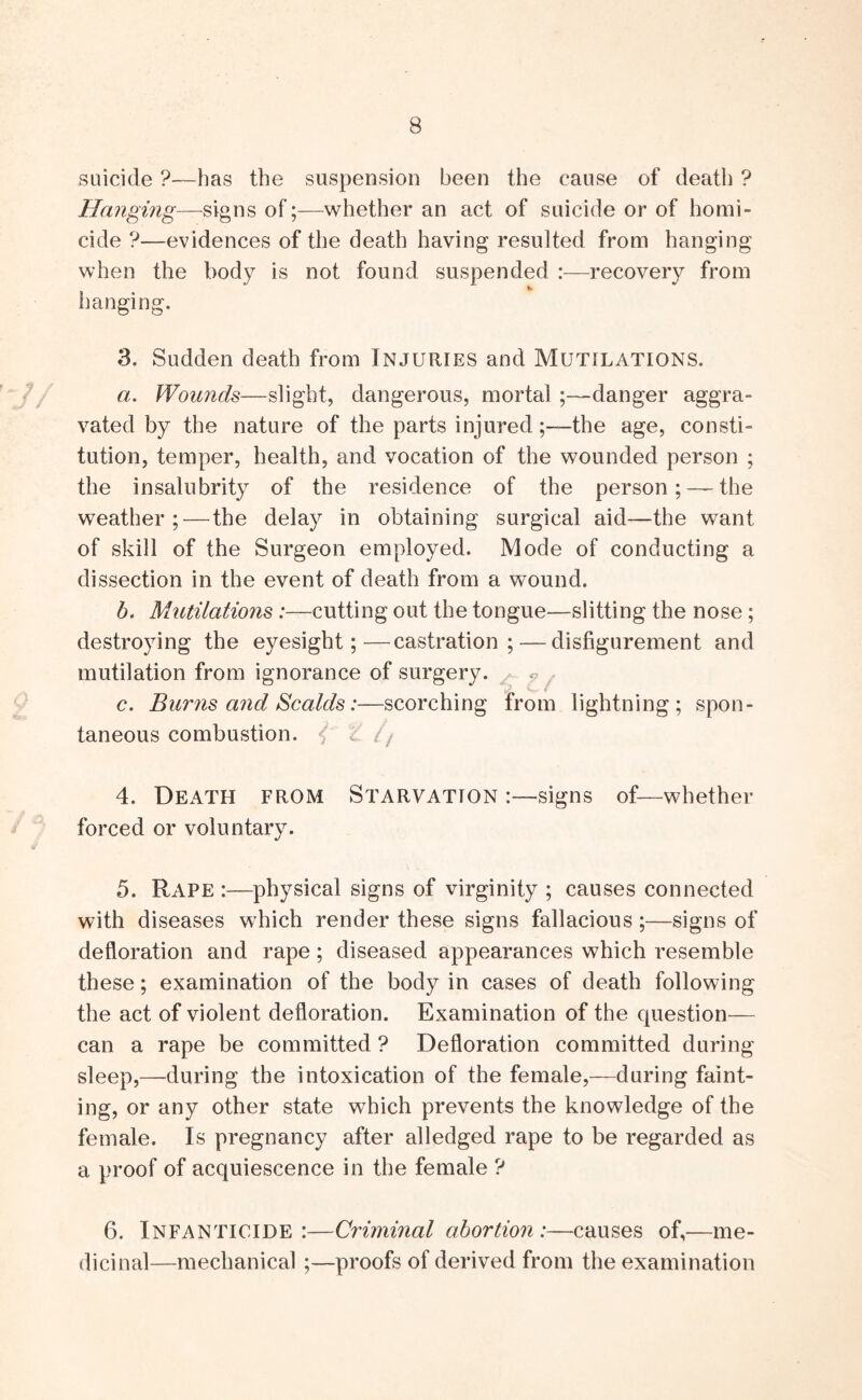 suicide ?—has the suspension been the cause of death ? Hanging—signs of;—whether an act of suicide or of homi- cide ?—evidences of the death having resulted from hanging when the body is not found suspended :—recovery from hanging. 3. Sudden death from Injuries and Mutilations. a. Wounds—slight, dangerous, mortaldanger aggra- vated by the nature of the parts injuredthe age, consti- tution, temper, health, and vocation of the wounded person ; the insalubrity of the residence of the person; — the weather;—the delay in obtaining surgical aid—the want of skill of the Surgeon employed. Mode of conducting a dissection in the event of death from a wound. h. Mutilations:—cutting out the tongue—slitting the nose; destroying the eyesight;—castration; — disfigurement and mutilation from ignorance of surgery. c. Burns and Scalds:—scorching from lightning; spon- taneous combustion. ^ // 4. Death from Starvation :—signs of—whether forced or voluntary. 5. Rape :—physical signs of virginity ; causes connected with diseases which render these signs fallacious;—signs of defloration and rape; diseased appearances which resemble these; examination of the body in cases of death following the act of violent defloration. Examination of the question— can a rape be committed ? Defloration committed during sleep,—during the intoxication of the female,—during faint- ing, or any other state which prevents the knowledge of the female. Is pregnancy after alledged rape to be regarded as a proof of acquiescence in the female ? 6. Infanticide :—Criminal abortion:—causes of,—me- dicinal—mechanical ;—proofs of derived from the examination