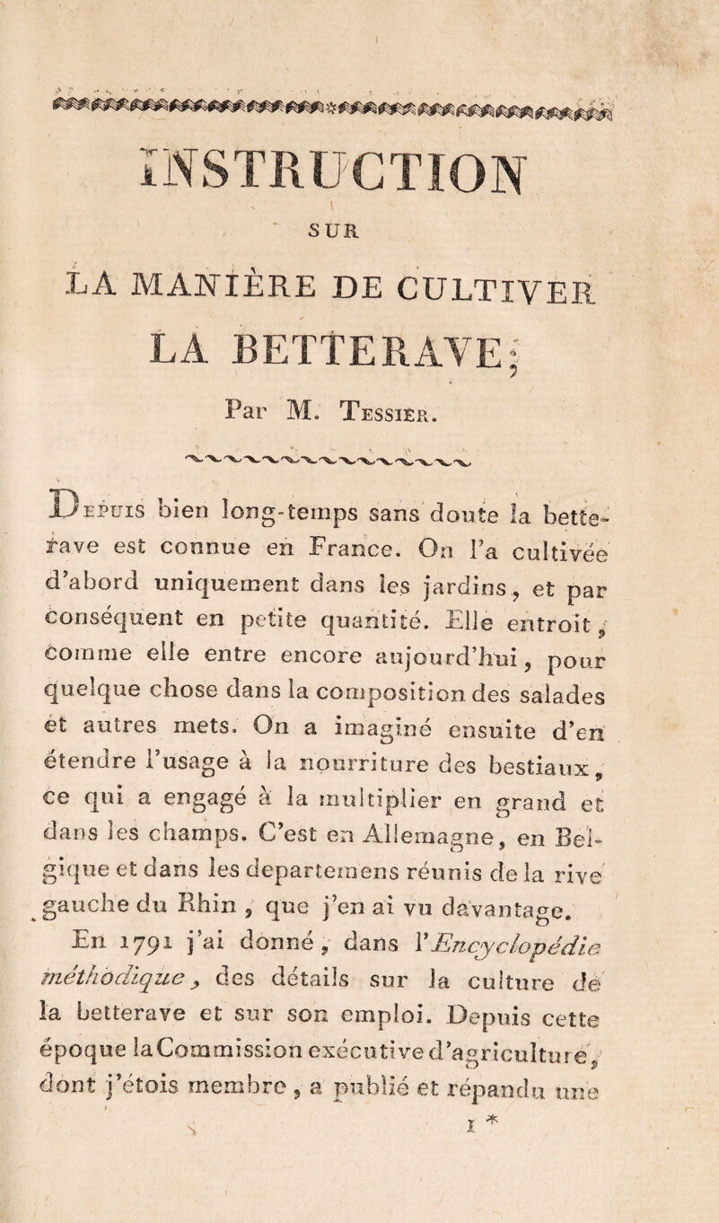 > ~ - wv ‘ ■ * r - 1 INSTRUCTION SUR LA MANIÈRE DE CULTIVER LA BETTERAVE; Par M. Tessier. B epuis oien long-temps sans doute la bette- rave est connue en France. On l a cultivée d’abord uniquement dans les jardins, et par conséquent en petite quantité. El le entroit; Comme elle entre encore aujourd’hui, pour quelque chose dans la composition des salades et autres mets. On a imaginé ensuite d'en étendre l’usage à la nourriture des bestiaux 9 ce qui a engagé à la multiplier en grand et dans les champs. C’est en Allemagne , en Bel¬ gique et dans les departemens réunis de la rive gauche du Rhin , que j’en ai vu davantage. En 1791 j’ai donné, dans ¥ Encyclopédie méthodique, des détails sur Ja culture dé la betterave et sur son emploi. Depuis cette époque la Commission exécutive d’agriculture , dont j’étois membre 3 a publié et répandu une N * I