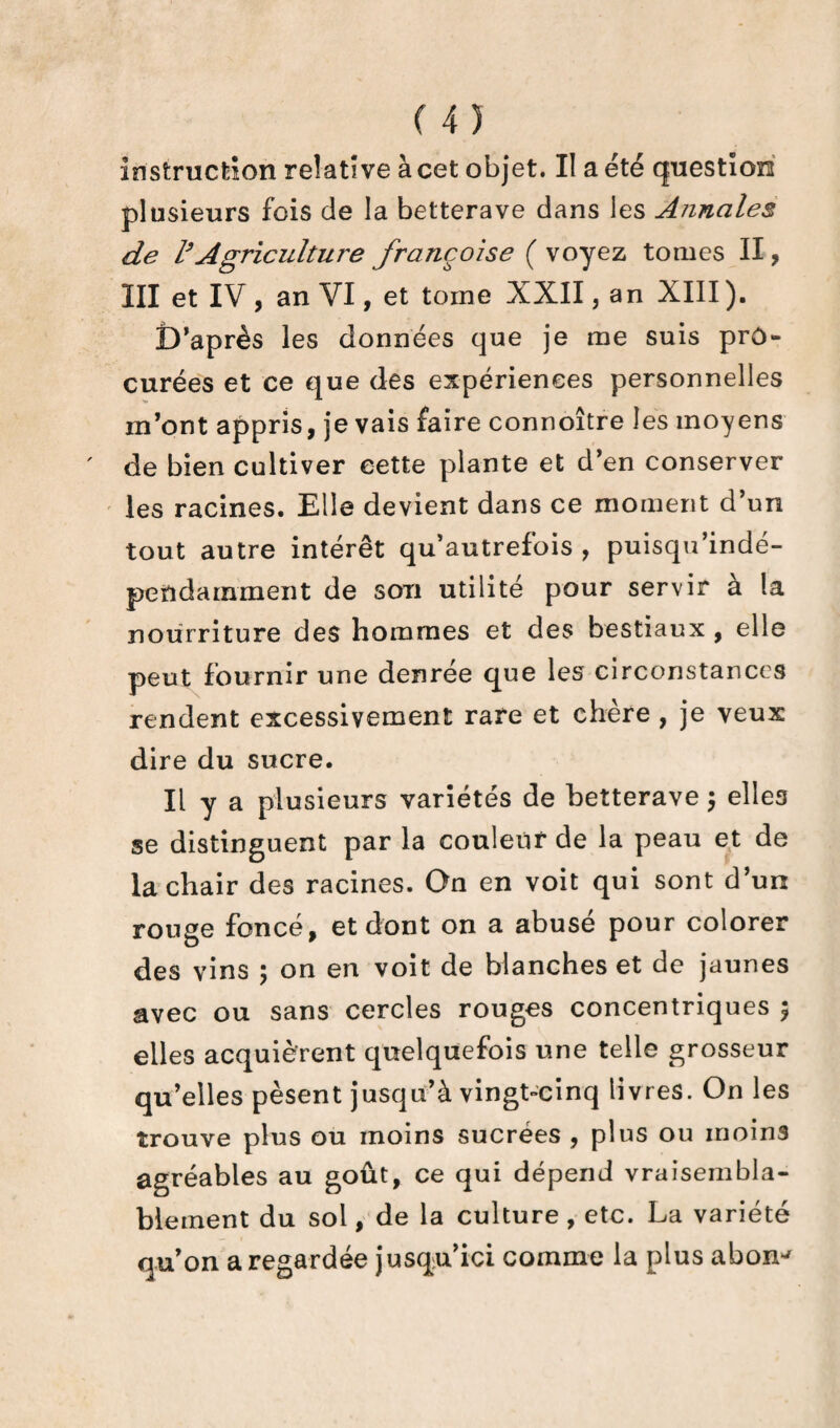 (45 instruction relative à cet objet. II a été question plusieurs fois de la betterave dans les Annales de l’Agriculture françoise ( voyez tomes II, III et IV , an VI, et tome XXII, an XIII). D’après les données que je me suis prô- curées et ce que des expériences personnelles m’ont appris, je vais faire connoître les moyens de bien cultiver cette plante et d’en conserver les racines. Elle devient dans ce moment d’un tout autre intérêt qu’autrefois , puisqu’indé- pendamment de son utilité pour servir à la nourriture des hommes et des bestiaux , elle peut fournir une denrée que les circonstances rendent excessivement rare et chère , je veux dire du sucre. Il y a plusieurs variétés de betterave ; elles se distinguent par la couleur de la peau et de la chair des racines. On en voit qui sont d’un rouge foncé, et dont on a abusé pour colorer des vins ; on en voit de blanches et de jaunes avec ou sans cercles rouges concentriques ; elles acquièrent quelquefois une telle grosseur qu’elles pèsent jusqu’à vingt-cinq livres. On les trouve plus ou moins sucrées , plus ou moins agréables au goût, ce qui dépend vraisembla¬ blement du sol, de la culture , etc. La variété qu’on a regardée jusqu’ici comme la plus abon^