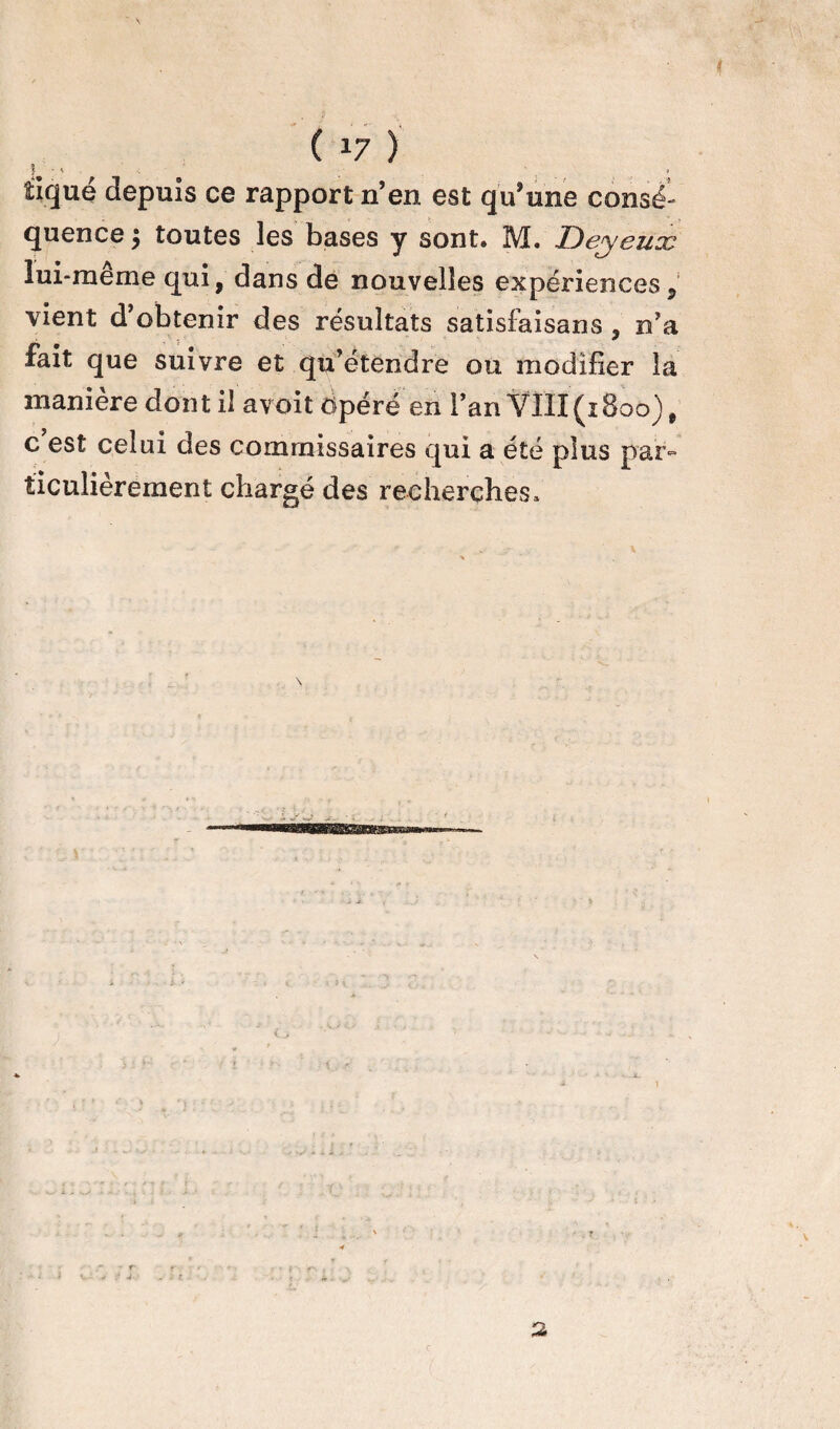 ( *7 ) î - , < » , tique depuis ce rapport n’en est qu’une consé¬ quence 5 toutes les bases y sont. M. Dey eux lui-même qui, dans de nouvelles expériences, vient d’obtenir des résultats satisfaisans , n’a fait que suivre et qu’étendre ou modifier la manière dont il avoit Opéré en l’an VIII(^1800), c’est celui des commissaires qui a été plus par¬ ticulièrement chargé des recherches *