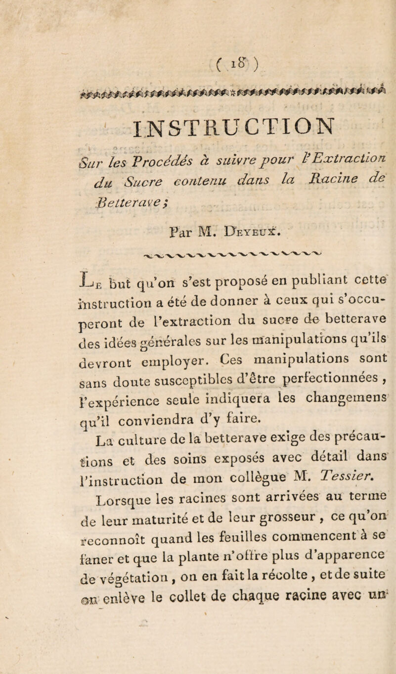 ( ) ■ INSTRUCTION ' 1 ? ' ', T- *. , . - . Sur les Procédés à suivre pour l’Extraction du Sucre contenu dans la Racine de Betterave; ■ ^ *v Par M. Deyeux. Le but qu’on s’est proposé en publiant cette instruction a été (le donner à ceux Qui s occu¬ peront de l’extraction du sucre de betterave des idées générales sur les manipulations qu’ils devront employer. Ces manipulations sont sans doute susceptibles d’être perfectionnées , l’expérience seule indiquera les changemens qu’il conviendra d’y faire. La culture de la betterave exige des précau¬ tions et des soins exposés avec détail dans l’instruction de mon collègue M. Tessier. Lorsque les racines sont arrivées au terme de leur maturité et de leur grosseur , ce qu’on ïeconnoît quand les feuilles commencent à se faner et que la plante n’offre plus d’apparence de végétation , on en fait la récolté y et de suite on enlève le collet de chaque racine avec un-