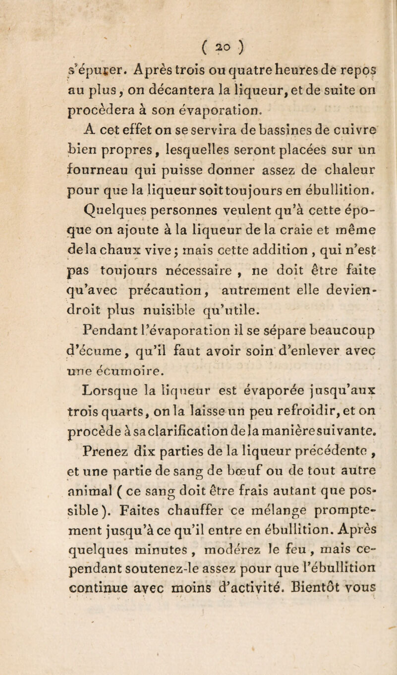 s'épurer. Après trois ou quatre heures de repos au plus, on décantera la liqueur, et de suite on procédera à son évaporation» A cet effet on se servira de bassines de cuivre bien propres, lesquelles seront placées sur un fourneau qui puisse donner assez de chaleur pour que la liqueur soit toujours en ébullition. Quelques personnes veulent qu’à cette épo¬ que on ajoute à la liqueur de la craie et même delà chaux vive; mais cette addition , qui n’est pas toujours nécessaire , ne doit être faite qu’avec précaution, autrement elle devien- droit plus nuisible qu’utile. Pendant l’évaporation il se sépare beaucoup d’écume, qu’il faut avoir soin d’enlever avec une écumoire. Lorsque la liqueur est évaporée jusqu’aux trois quarts, on la laisse un peu refroidir, et on procède àsaclarification delà manièresuivante. Prenez dix parties de la liqueur précédente , et une partie de sang de bœuf ou de tout autre animal ( ce sang doit être frais autant que pos¬ sible). Faites chauffer ce mélange prompte- ment jusqu’à ce qu’il entre en ébullition. Après quelques minutes , modérez le feu , mais ce¬ pendant soutenez-le assez pour que l’ébullition continue avec moins d’activité. Bientôt vous