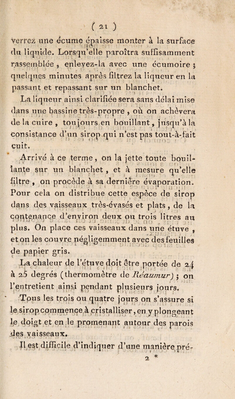 verrez une écume épaisse monter à la surface i(S du liquide. Lorsqu’elle paroîtra suffisamment rassemblée 3 enlevez-la avec une écumoire ; quelques minutes après filtrez la liqueur en la passant et repassant sur un blanchet. La liqueur ainsi clarifiée sera sans délai mise dans une bassine très-propre , où on achèvera de la cuire , tou jours en bouillant, jusqu’à la consistance d’un sirop qui n’est pas tout-à-fait cuit. Arrivé à ce terme, on la jette toute bouii- 1 v ’  ' ‘ ' 1 . ' ; ; f- f «  iante sur un blanchet , et à mesure qu’elle filtre , on procède à sa dernière évaporation. Pour cela on distribue cette espèce de sirop dans des vaisseaux très-évasés et plats, de la contenance d’environ deux ou trois litres au ’ iX'. _ \j J -, . 1X0 J i tQ i [ ;i j . OO ; t : plus. On place ces vaisseaux dans une étuve , et on les couvre négligemment avec des feuilles de papier gris. La chaleur de l’étuve doit être portée de 2i <■ ' ; « t > î : f ; s 1 * à 25 degrés (thermomètre de Pwawnur) • on l’entretient ainsi pendant plusieurs jours. Tous les trois ou quatre jours on s’assure si le sirop commence à cristalliser, en y plongeant le doigt et en le promenant autour des parois des vaisseaux. , i O kV } ï Il est difficile d’indiquer d’une manière pré-