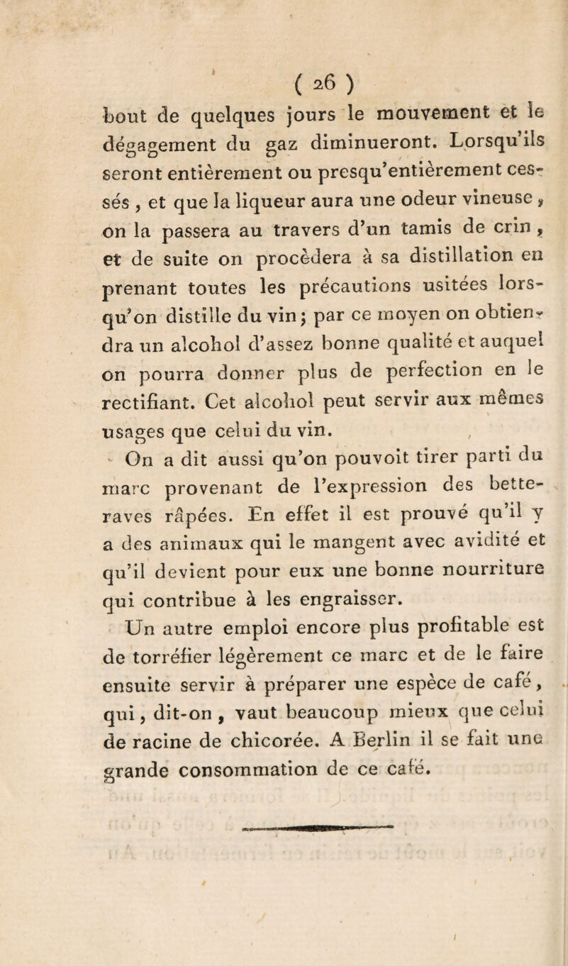 ( ^6 ) bout de quelques jours le mouvement et le dégagement du gaz diminueront. Lorsqu ils seront entièrement ou presqu’entièrement ces» ses , et que la liqueur aura une odeur vineuse , on la passera au travers d’un tamis de crin , et de suite on procédera à sa distillation en prenant toutes les précautions usitées lors¬ qu’on distille du vin; par ce moyen on obtiens dra un alcohol d’assez bonne qualité et auquel on pourra donner plus de perfection en le rectifiant. Cet alcohol peut servir aux memes usages que celui du vin. - On a dit aussi qu’on pouvoit tirer parti du marc provenant de l’expression des bette¬ raves râpées. En effet il est prouvé qu il y a des animaux qui le mangent avec avidité et qu’il devient pour eux une bonne nourriture qui contribue à les engraisser. Un autre emploi encore plus profitable est de torréfier légèrement ce marc et de le faire ensuite servir à préparer une espèce de café, qui, dit-on, vaut beaucoup mieux que celui de racine de chicorée. A Berlin il se fait une grande consommation de ce café.