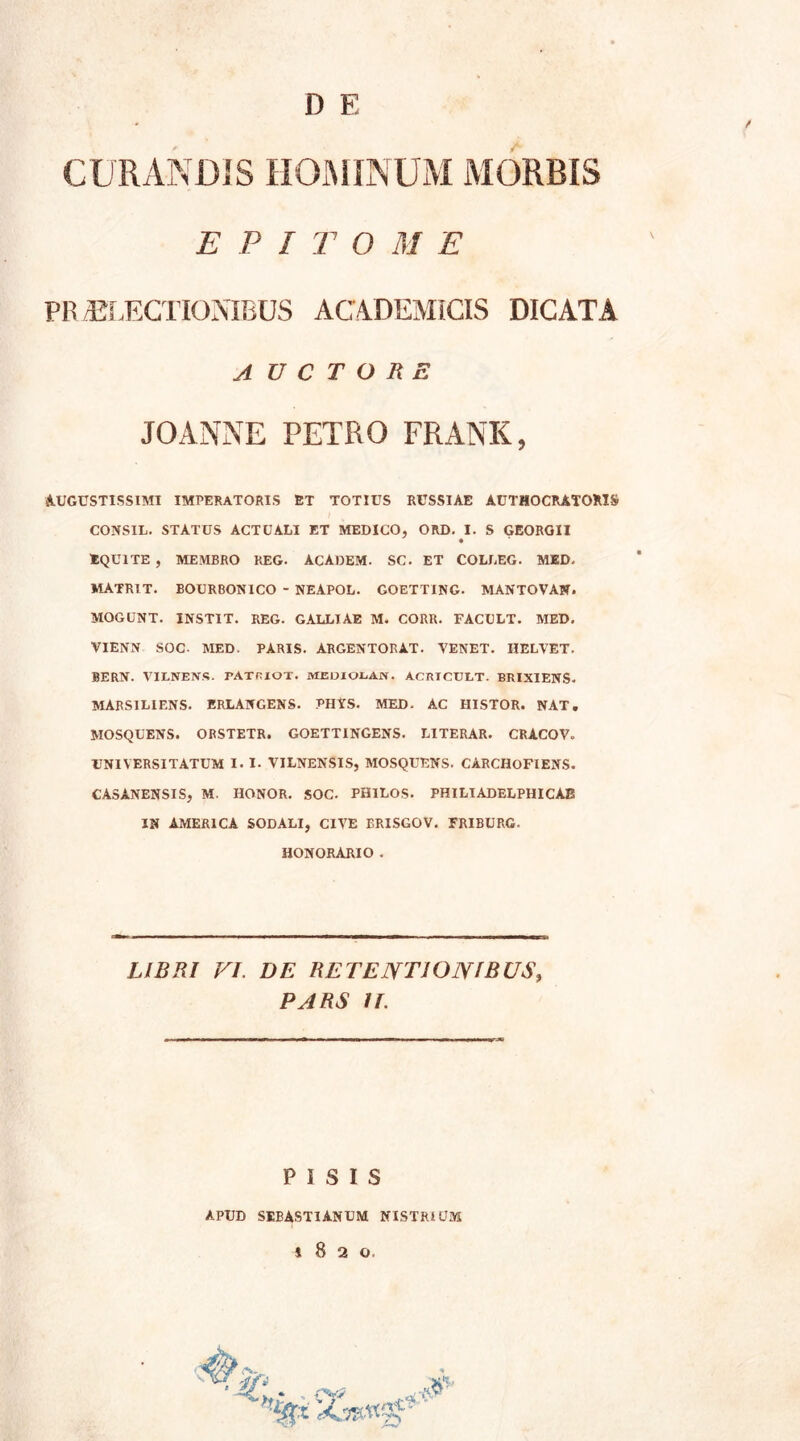 CURANDIS HOMINUM MORBIS E P I T O M E PR ELECTIONIBUS ACADEMICIS DICATA AUCTORE JOANNE PETRO FRANK, AUGUSTISSIMI IMPERATORIS ET TOTIUS RUSSIAE AUTHOCRATOKIS CONS1L. STATUS ACTUALI ET MEDICO, ORD. I. S GEORGII EQUITE , MEMBRO REG. ACAOEM. SC. ET COLLEG. MED. MATRIT. BOURBON1CO - NEAPOL. GOETTING. MANTOVAN. MOGUNT. JNSTIT. REG. GALLIAE M. CORR. FACULT. MED. VIENN SOC- MED. PARIS. ARGENTORAT. VENET. IIELVET. BERN. VILNENTS. TATHIOT. mediolan. Acricult. BRIXIENS. MARSILIENS. ERLANGENS. PHYS. MED. AC HISTOR. NAT. JVIOSQUENS. ORSTETR. GOETT1NGENS. LITERAR. CRACOV. UNIVERSITATUM I. I- VILNENSIS, MOSQUENS. CARCHOFIENS. CASANENSIS, M. HONOR. SOC. PHILOS. PHILIADELPHICAB IN AMERICA SODALI, CIVE ERISGOV. FRIBURG. HONORARIO . LIBRI FI. DE RETENTIONIBUS, PARS It. PISIS APUD SEBASTIANUM NISTRHJM