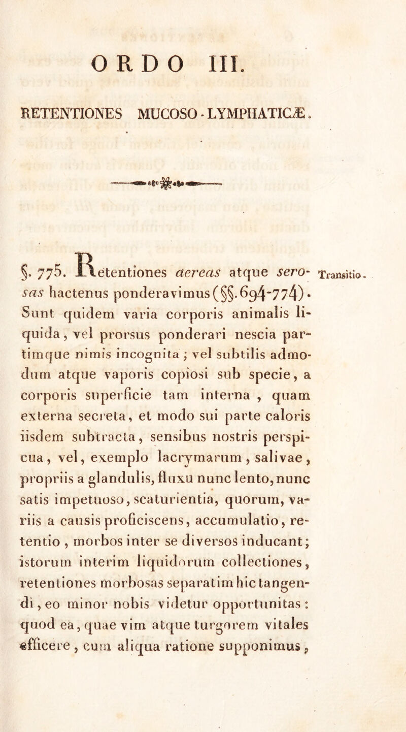 ORDO III. RETENTIONES MUCOSO - LYMPHATICE. §. 775. JAetentiones aereas atque sero- sas hactenus ponderavimus(§§.G^4*774) • Sunt quidem varia corporis animalis li- quida, vei prorsus ponderari nescia par- timque nimis incognita ; vel subtilis admo- dum atque vaporis copiosi sub specie, a corporis superficie tam interna , quam exferna secreta, et modo sui parte caloris iisdem subtracta, sensibus nostris perspi- cua, vel, exemplo lacrymarum , salivae , propriis a glandulis, fluxu nunc lento,nunc satis impetuoso, scaturientia, quorum, va- riis a causis proficiscens, accumulatio, re- tentio , morbos inter se diversos inducant; istorum interim liquidorum collectiones, retentiones morbosas separatim hic tangen- di , eo minor nobis videtur opportunitas : quod ea, quae vim atque turgorem vitales «fficere , cum aliqua ratione supponimus, Transitio.