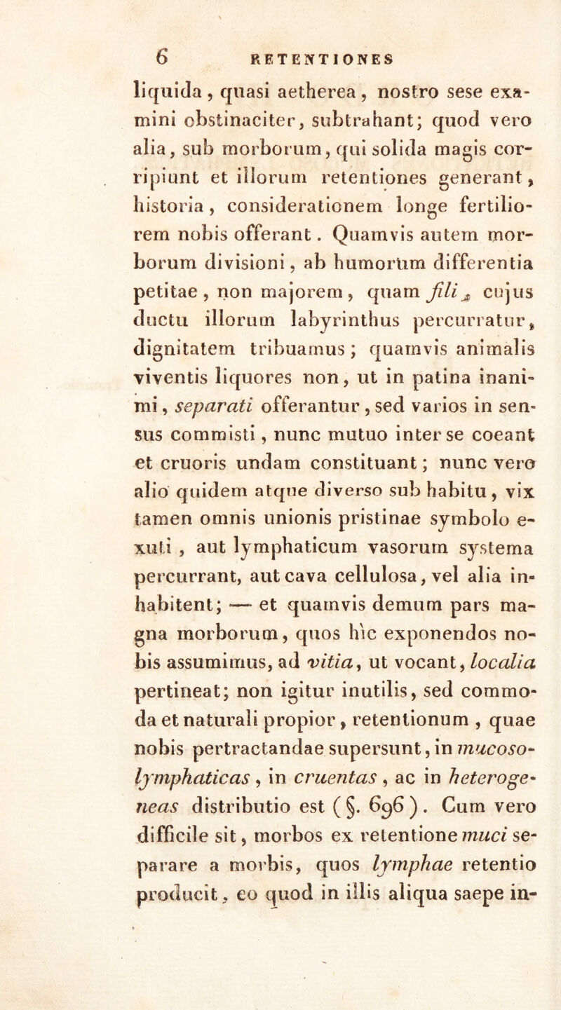 liquida, quasi aetherea, nostro sese exa- mini obstinaciter, subtrahant; quod vero alia, sub morborum, qui solida magis cor- ripiunt et iliorum retentiones generant, historia, considerationem longe fertilio- rem nobis offerant. Quamvis autem mor- borum divisioni, ab humorum differentia petitae , non majorem , quam fili # cujus ductu iliorum labyrinthus percurratur, dignitatem tribuamus; quamvis animalis viventis liquores non, ut in patina inani- mi , separati offerantur, sed varios in sen- sus commisti, nunc mutuo inter se coeant et cruoris undam constituant; nunc vero alio quidem atque diverso sub habitu, vix tamen omnis unionis pristinae symbolo e- xufi , aut lymphaticum vasorum systema percurrant, aut cava cellulosa, vel alia in- habitent; —- et quamvis demum pars ma- gna morborum, quos hic exponendos no- bis assumimus, ad vitia, ut vocant, localia pertineat; non igitur inutilis, sed commo- da et naturali propior, retentionum , quae nobis pertractandae supersunt, in mucoso- lymphaticas, in c ruent as , ac in heteroge- neas distributio est ( §. 696 ) . Cum vero difficile sit, morbos ex retentione muci se- parare a morbis, quos lymphae retentio producit, eo quod in illis aliqua saepe in-