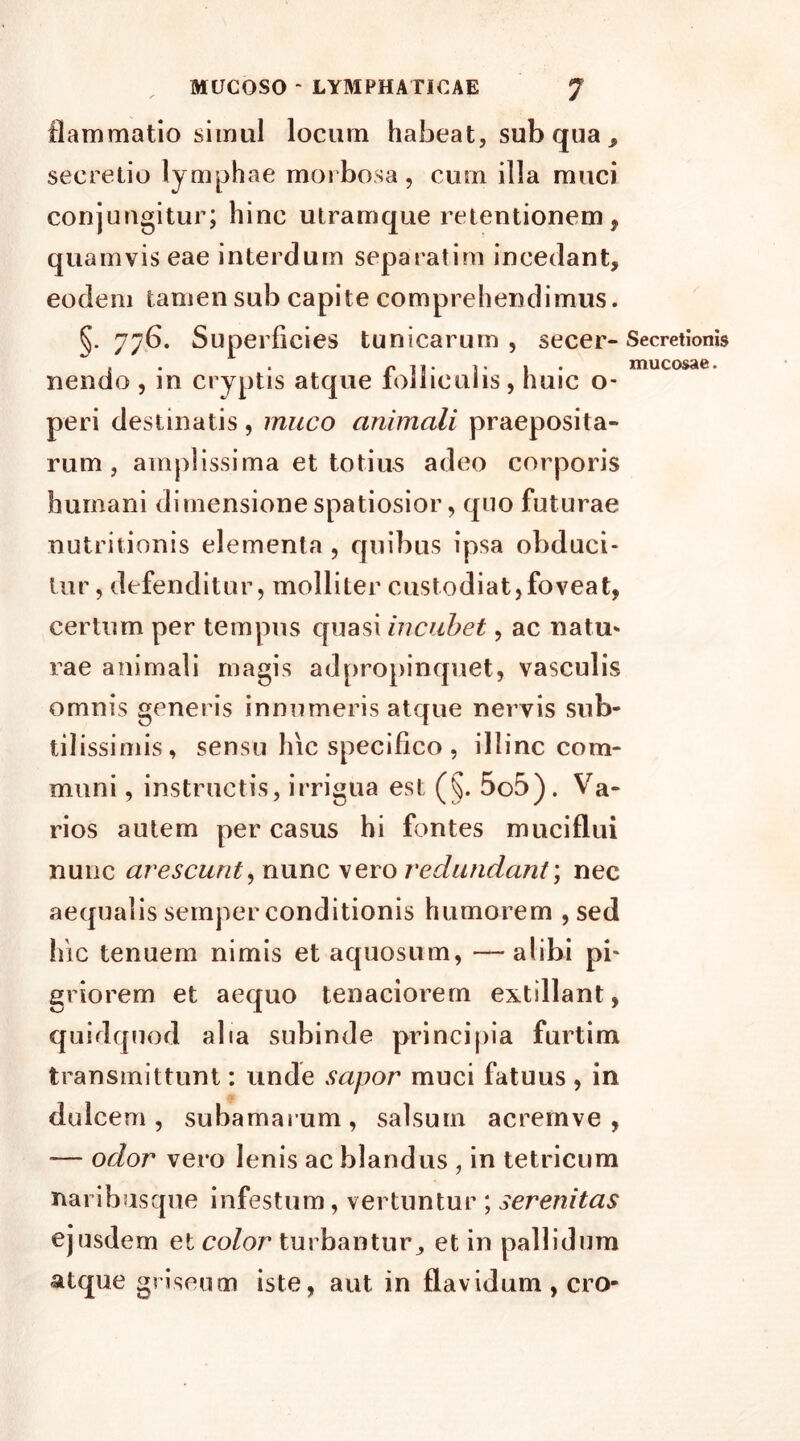 mucosae. flammatio simul locum habeat, sub qua , secretio lymphae morbosa, cum illa muci conjungitur; hinc utramque retentionem, quamvis eae interdum separatim incedant, eodem tamen sub capite comprehendimus. §. 776. Superficies tunicarum, secer- Secretionis nendo , in cryptis atque folliculis, huic o- peri destinatis, muco animali praeposita- rum , amplissima et totius adeo corporis humani dimensione spatiosior, quo futurae nutritionis elementa , quibus ipsa obduci- tur , defenditur, molliler custodiat,foveat, certum per tempus quasi incubet, ac natu- rae animali magis adpropinquet, vasculis omnis generis innumeris atque nervis sub- tilissimis, sensu hic specifico , illinc com- muni , instructis, irrigua est (§. 5o5). Va- rios autem per casus hi fontes muciflui nunc arescunt, nunc vero redundant; nec aequalis semper conditionis humorem , sed hic tenuem nimis et aquosum, — alibi pi- griorem et aequo tenaciorem extillant, quidquod alia subinde principia furtim transmittunt: unde sapor muci fatuus , in dulcem, subamarum, salsum acremve , — odor vero lenis ac blandus , in tetricum naribusqne infestum, vertuntur ; serenitas ejusdem et color turbantur, et in pallidum atque griseum iste, aut in flavidum , cro-