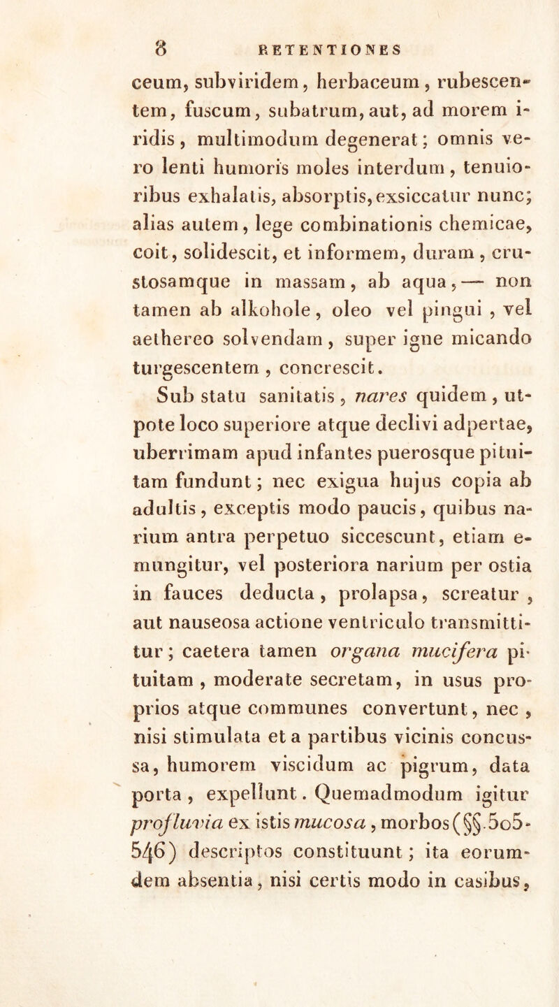 ceum, subviridem, herbaceum, rubescen* tem, fuscum, subatrum, aut, ad morem i- ridis , multimodum degenerat; omnis ve- ro lenti humoris moles interdum, tenuio- ribus exhalatis, absorptis,exsiccatur nunc; alias autem, lege combinationis chemicae, coit, solidescit, et informem, duram , cru- stosamque in massam, ab aqua,-— non tamen ab alkohole, oleo vel pingui , vel aelhereo solvendam , super igne micando turgescentem, concrescit. Sub statu sanitatis , nares quidem , ut* pote loco superiore atque declivi adpertae, uberrimam apud infantes puerosque pitui- tam fundunt; nec exigua hujus copia ab adultis, exceptis modo paucis, quibus na- rium antra perpetuo siccescunt, etiam e- mungitur, vel posteriora narium per ostia in fauces deducta , prolapsa, screatur , aut nauseosa actione ventriculo transmitti- tur ; caetera tamen organa mucifera pi- tuitam , moderate secretam, in usus pro- prios atque communes convertunt, nec , nisi stimulata et a partibus vicinis concus- sa, humorem viscidum ac pigrum, data porta , expellunt. Quemadmodum igitur profluvia ex istis mucosa , morbos (§§.5o5- 546) descriptos constituunt; ita eorum- dem absentia, nisi certis modo in casibus,