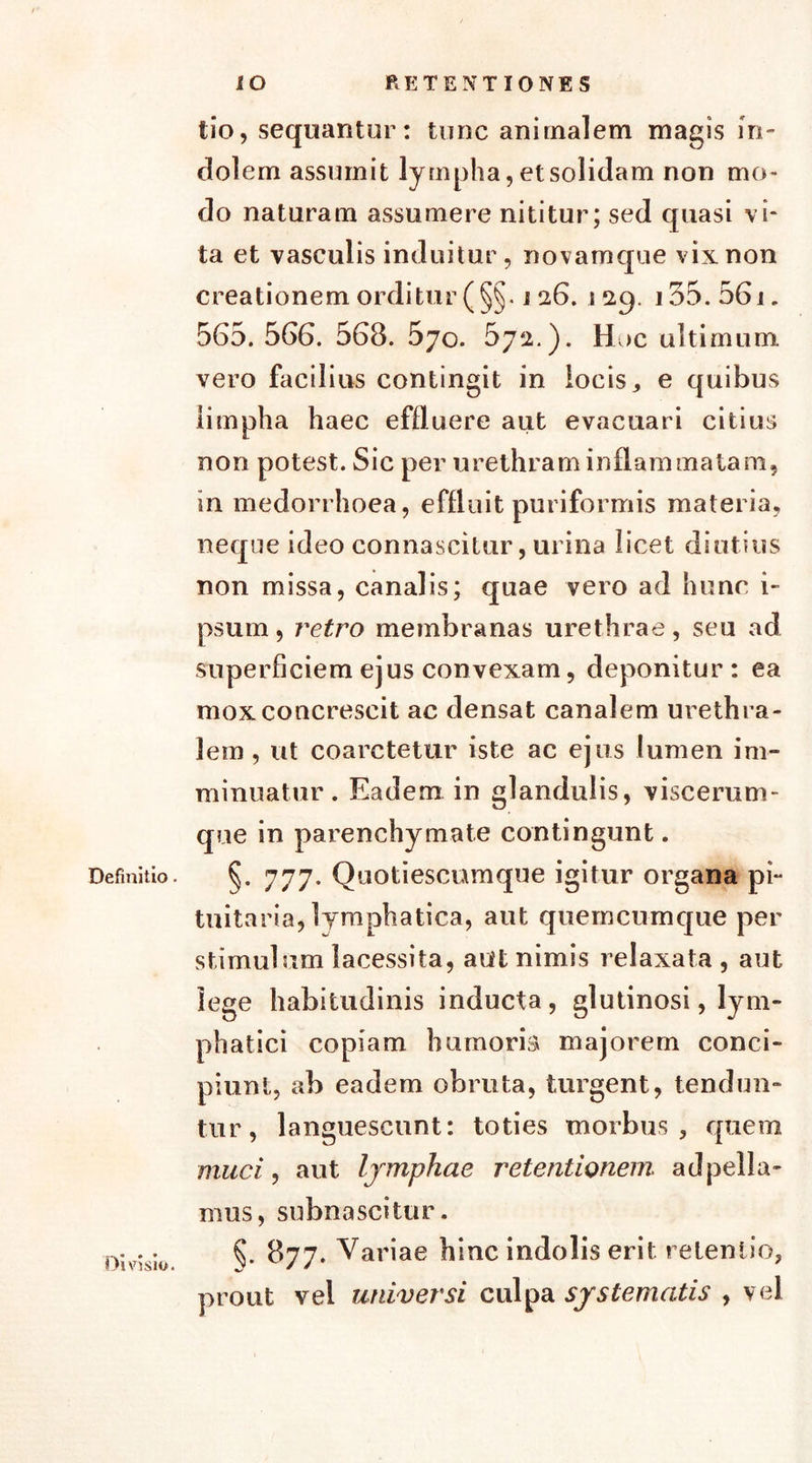 Definitio. Divisio. IO RETENTIONES tio, sequantur: tunc animalem magis in- dolem assumit lympha, et solidam non mo- do naturam assumere nititur; sed quasi vi- ta et vasculis induitur, novamque vix non creationem orditur (§§. 126. 129. 155. 561. 565. 566. 568. 570. 572.). H >c ultimum vero facilius contingit in locis , e quibus limpha haec effluere aut evacuari citius non potest. Sic per urethram inflammatam, in medorrhoea, effluit puriformis materia, neque ideo connascitur, urina licet diutius non missa, canalis; quae vero ad hunc i- psum, retro membranas urethrae, seu ad superficiem ejus convexam, deponitur : ea mox concrescit ac densat canalem urethra- lem , ut coarctetur iste ac ejus lumen im- minuatur. Eadem in glandulis, viscerum- que in parenchymate contingunt. §. 777• Quotiescumque igitur organa pi- tuitaria, lymphatica, aut quemcumque per stimulum lacessita, aut nimis relaxata , aut lege habitudinis inducta, glutinosi, lym- phatici copiam humoris majorem conci- piunt, ab eadem obruta, turgent, tendun- tur, languescunt: toties morbus, quem muci, aut Ijmphae retentionem, ad pella- mus, subnascitur. 877. Variae hinc indolis erit retentio, prout vei universi culpa systematis , vel
