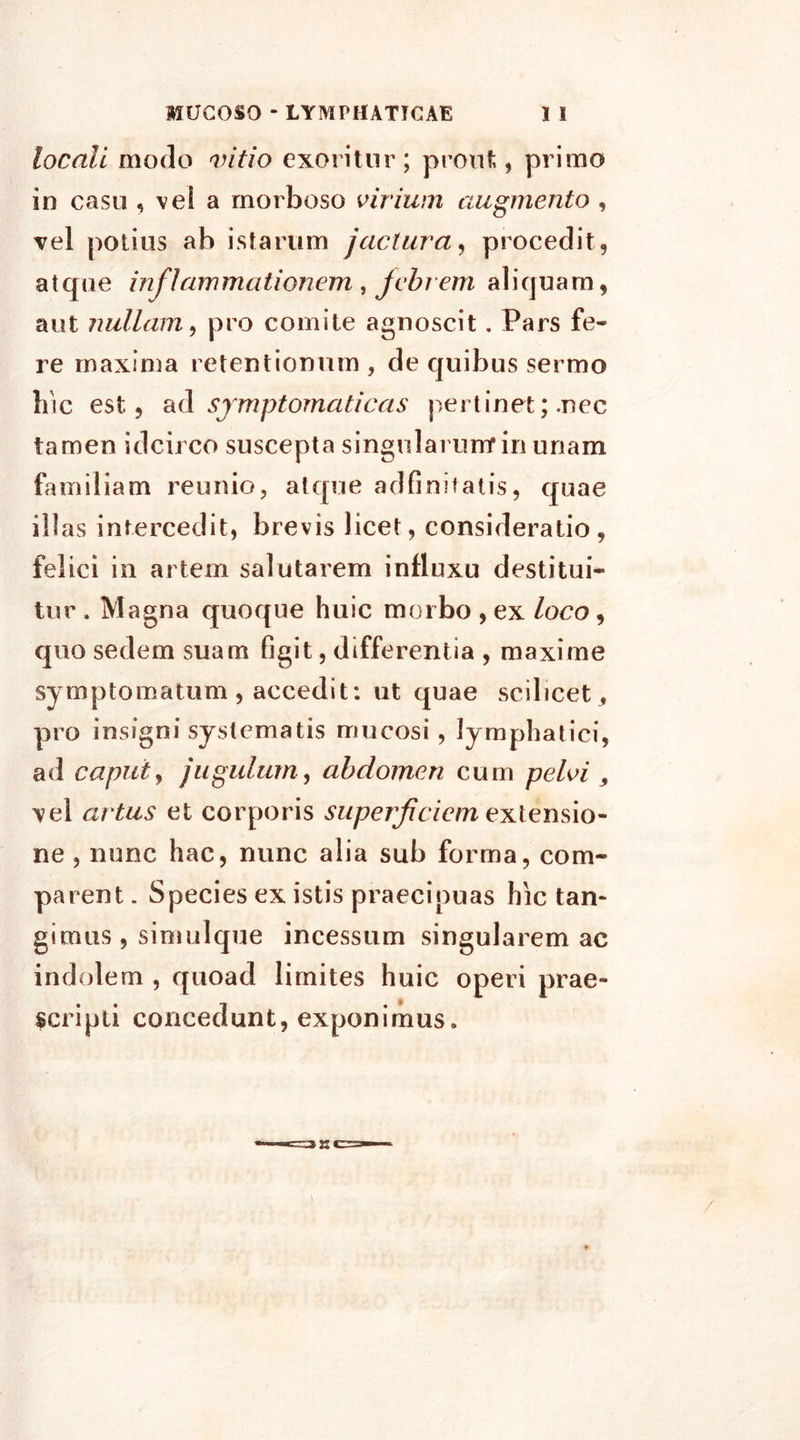 locali modo vitio exoritur; prout, primo io casu , vei a morboso virium augmento , vel potius ab istarum jactura, procedit, atque inflammationem , jebi em aliquam, aut nullam, pro comite agnoscit. Pars fe- re maxima retentionum , de quibus sermo hic est, ad symptomaticas pertinet; .nec tamen idcirco suscepta singularumf in unam familiam reunio, atque adfinitatis, quae illas intercedit, brevis licet, consideratio, felici in artem salutarem influxu destitui- tur . Magna quoque huic morbo , ex loco, quo sedem suam figit, differentia , maxime symptomatum , accedit: ut quae scilicet, pro insigni systematis mucosi, lymphatici, ad caput, jugulum, abdomen cum pelvi 9 vel artus et corporis superficiem extensio- ne , nunc hac, nunc alia sub forma, com- parent . Species ex istis praecipuas hic tan- gimus, simulque incessum singularem ac indolem , quoad limites huic operi prae- scripti concedunt, exponimus.
