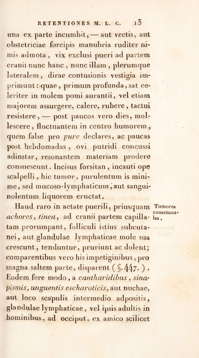 una ex parte incumbit,-—aut vectis, aut obstetriciae forcipis manubria ruditer ni- mis admota , vix exclusi pueri ad partem cranii nunc hanc , nunc illam , plemmcjue lateralem, dirae contusionis vestigia im- primunt:-quae , primum profunda, sat ce- leriter in molem pomi aurantii, vel etiam majorem assurgere, calere, rubere, tactui resistere,— post paucos vero dies, mol- lescere , fluctuantem in centro humorem , quem false pro pure declares, ac paucas post hebdomadas , ovi putridi concussi adinstar, resonantem materiam prodere consuescunt. Incisus forsitan, incauti ope scalpelli , hic tumor, purulentum is mini- me, sed mucoso-lymphaticum ,‘aut sangui- nolentum liquorem eructat. Haud raro in aetate puerili, priusquam achores, tinea, ad cranii partem capilla- tam prorumpant, folliculi istius subcuta- nei, aut glandulae lymphaticae mole sua crescunt, tenduntur, pruriunt ac dolent; comparentibus vero his impetiginibus , pro magna saltem parte, disparent ( §-447* ) • Eodem fere modo , a canlharidibus, sina- pismis, unguentis escharoticis, aiut nuchae, aut loco scapulis intermedio adpositis, glandulae lymphaticae, vel ipsis adultis in hominibus, ad occiput, ex amico scilicet Tumores consensua- les .