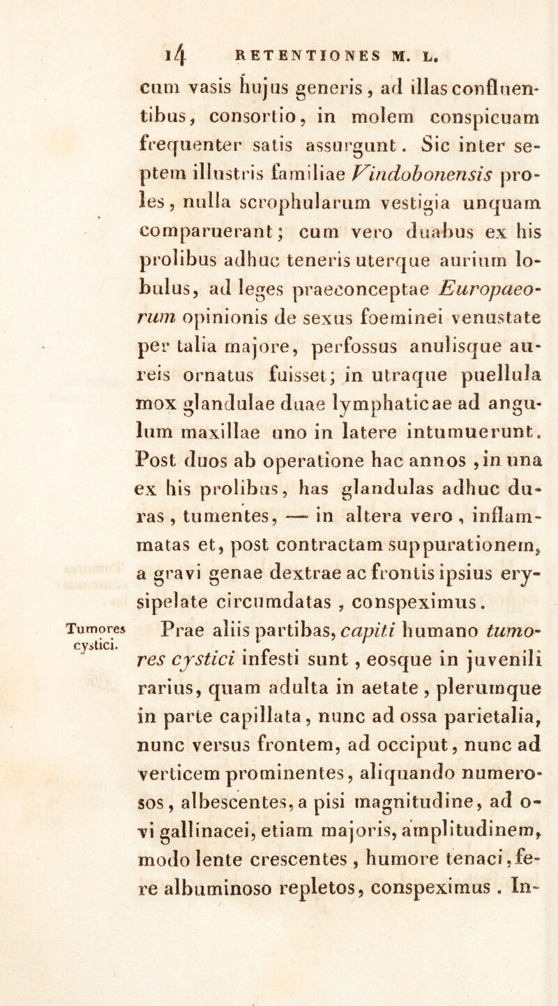 Tumores cystici. l4 RETENTIONES M. L. cum vasis hujus generis, ad illasconfluen- tibus, consortio, in molem conspicuam frequenter satis assurgunt. Sic inter se- ptem illustris familiae Eindobonensis pro- les , nulla scrophularum vestigia unquam comparuerant; cum vero duabus ex his prolibus adhuc teneris uterque aurium lo- bulus, ad leges praeoonceptae Europaeo- rum opinionis de sexus foeminei venustate per talia majore, perfossus anulisque au- reis ornatus fuisset; in utraque puellula mox glandulae duae lymphaticae ad angu- lum maxillae uno in latere intumuerunt. Post duos ab operatione hac annos , in una ex his prolibus, has glandulas adhuc du- ras , tumentes, —- in altera vero , inflam- matas et, post contractam suppurationem, a gravi genae dextrae ac frontis ipsius ery- sipelate circumdatas , conspeximus. Prae aliis partibas, capiti humano tumo- res cystici infesti sunt, eosque in juvenili rarius, quam adulta in aetate, plerumque in parte capillata, nunc ad ossa parietalia, nunc versus frontem, ad occiput, nunc ad verticem prominentes, aliquando numero- sos, albescentes,a pisi magnitudine, ad o- vi gallinacei, etiam majoris, amplitudinem, modo lente crescentes , humore tenaci .fe- re albuminoso repletos, conspeximus . In-