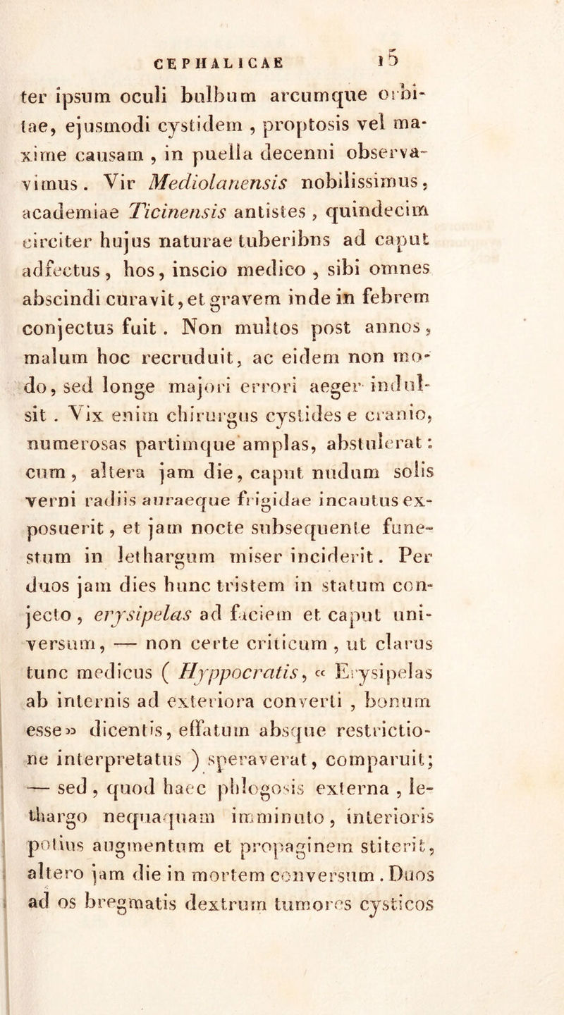 f*' ter ipsum oculi bulbum arcum que orbi- tae, ejusmodi cystidem , proptosis vel ma- xime causam , in puella decenni observa- vimus. Vir Mediolanensis nobilissimus, academiae Ticinensis antistes , quindecim circiter hujus naturae tuberibus ad caput adfectus, hos, inscio medico , sibi omnes abscindi curavit, et gravem inde in febrem conjectus fuit . Non multos post annos, malum hoc recruduit, ac eidem non mo- do, sed longe majori errori aeger indui- sit . Vix enim chirurgus cyslides e cranio, numerosas partimque amplas, abstulerat; cum, altera jam die, caput nudum solis verni radiis auraeque frigidae incautusex- posuerit, et jam nocte subseqnenle fune- stum in lethargum miser inciderit. Per duos jam dies hunc tristem in statum con- jecto , erysipelas ad faciem et caput uni- versum, — non certe criticum , ut clarus tunc medicus ( Hyppocratis, « Erysipelas ab internis ad exteriora converti , bonum esse» dicentis, effatum absque restrictio- ne interpretatus ) speraverat, comparuit; — sed , quod haec phlogosis externa , le- thargo nequaquam imminuto, interioris potius augmentum et propaginem stiterit, altero jam die in mortem conversum . Duos ad os bregmatis dextrum tumores cysticos
