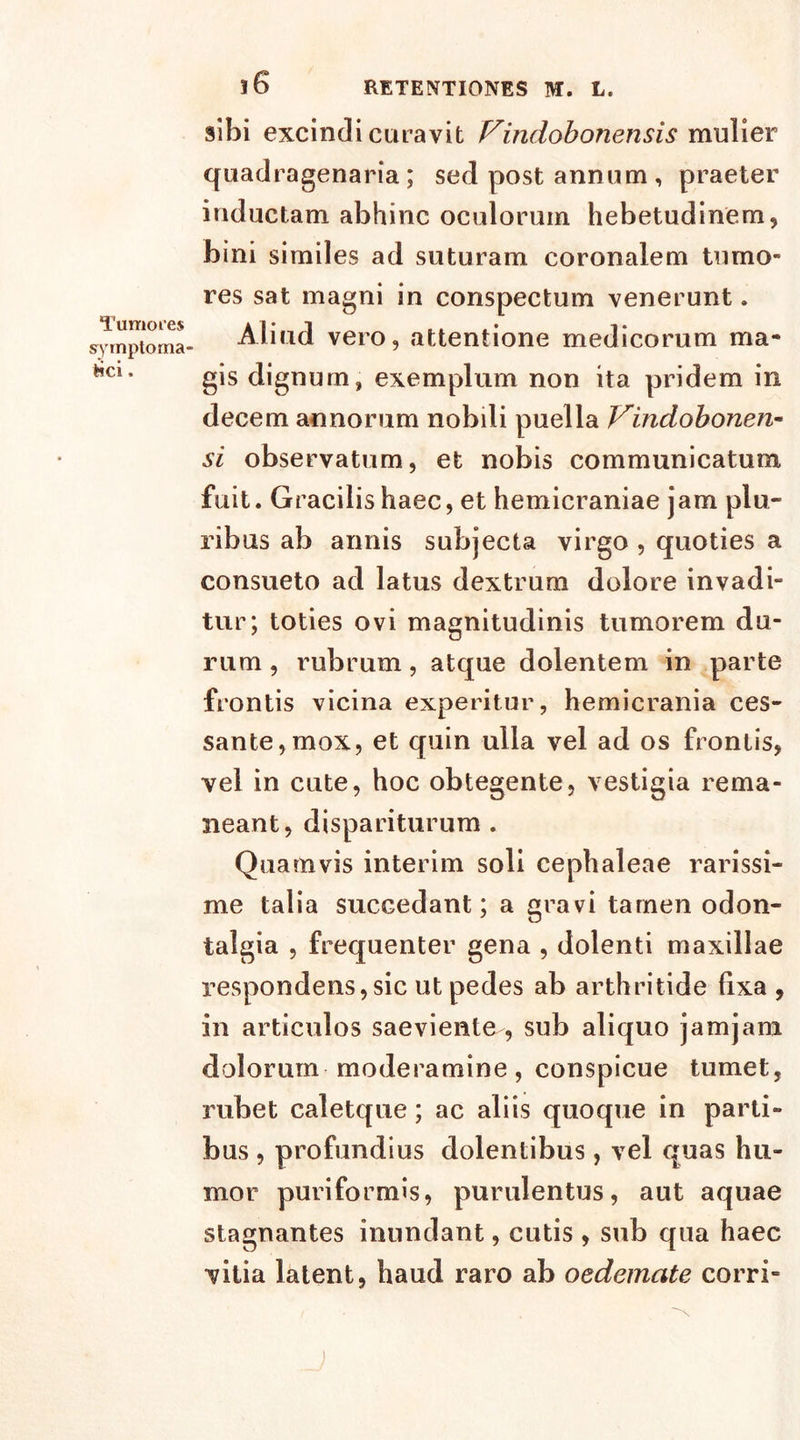 Tumores symptoma £ci. i6 sibi excindi curavit f^indobonensis mulier quadragenaria; sed post annum , praeter inductam abhinc oculorum hebetudinem, bini similes ad suturam coronalem tumo- res sat magni in conspectum venerunt. Aliud vero, attentione medicorum ma- gis dignum, exemplum non ita pridem in decem annorum nobili puella Vindobonen- si observatum, et nobis communicatum fuit. Gracilis haec, et hemicraniae jam plu- ribus ab annis subjecta virgo , quoties a consueto ad latus dextrum dolore invadi- tur; toties ovi magnitudinis tumorem du- rum , rubrum, atque dolentem in parte frontis vicina experitur, hemicrania ces- sante, mox, et quin ulla vel ad os frontis, vel in cute, hoc obtegente, vestigia rema- neant, dispariturum . Quamvis interim soli cephaleae rarissi- me talia succedant; a gravi tarnen odon- talgia , frequenter gena , dolenti maxillae respondens,sic ut pedes ab arthritide fixa , in articulos saeviente , sub aliquo jamjam dolorum moderamine, conspicue tumet, rubet caletque; ac aliis quoque in parti- bus , profundius dolentibus, vel quas hu- mor puri formis, purulentus, aut aquae stagnantes inundant, cutis , sub qua haec vitia latent, haud raro ab oedemate corri-