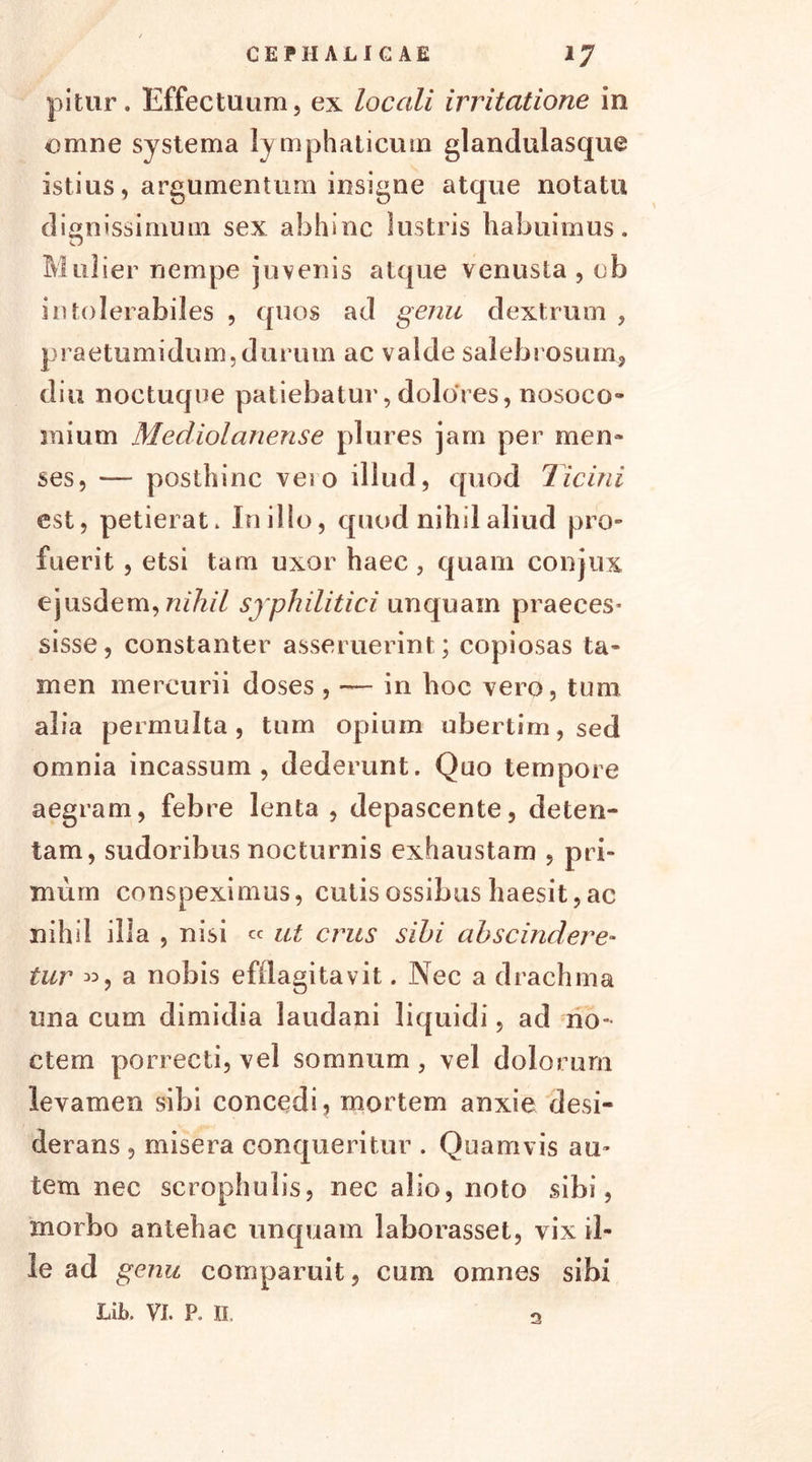 pitur. Effectuum, ex locali irritatione in omne systema ly mphaticum glandulasque istius, argumentum insigne atque notatu dignissimum sex abhinc lustris habuimus. Mulier nempe juvenis atque venusta , ch intolerabiles , quos ad genu dextrum , praetumidum.durum ac valde salebrosum, diu noctuque patiebatur, dolores, nosoco- mium Mediolanense plures jam per men- ses, — posthinc vei o illud, quod Ticini est, petierat. In illo, quod nihil aliud pro- fuerit , etsi tam uxor haec , quam conjux ejusdem, nihil syphilitici unquam praeces- sisse, constanter asseruerint; copiosas ta- men mercurii doses , — in hoc vero, tum alia permulta, tum opium ubertim,sed omnia incassum, dederunt. Quo tempore aegram, febre lenta , depascente, deten- tam, sudoribus nocturnis exhaustam , pri- mum conspeximus, cutis ossibus haesit, ac nihil illa , nisi « ut crus sibi abscindere- tur «, a nobis efflagitavit. Nec a drachma una cum dimidia laudani liquidi, ad no- ctem porrecti, vel somnum , vel dolorum levamen sibi concedi, mortem anxie desi- derans , misera conqueritur . Quamvis au- tem nec scrophulis, nec alio, noto sibi, morbo antehac unquam laborasset, vix il- le ad genu comparuit, cum omnes sibi