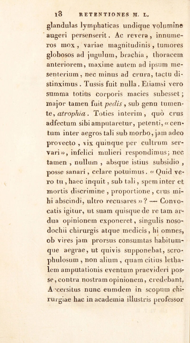 glandulas lymphaticas undique volumine augeri persenserit. Ac revera , innume- ros mox , variae magnitudinis , tumores globosos ad jugulum, brachia, thoracem anteriorem, maxime autem ad ipsum me- senterium, nec minus ad crura, tactu di- stinximus . Tussis fuit nulla . Etiamsi vero summa totius corporis macies subesset; major tamen fuit pedis , sub genu tumen- te, atrophia. Toties interim, quo crus adfectum sibi amputaretur, petenti, « cen- tum inter aegros tali sub morbo, jam adeo provecto , vix quinque per cultrum ser- vari m, infelici mulieri respondimus; nec tamen , nullum , absque istius subsidio , posse sanari , celare potuimus . « Quid ve- ro tu , haec inquit, sub tali, spem inter et mortis discrimine , proportione , crus mi- hi abscindi, ultro recusares »? — Convo- catis igitur, ut suam quisque de re tam ar- dua opinionem exponeret, singulis noso- dochii chirurgis atque medicis, hi omnes, ob vires jam prorsus consumtas habitum- que aegrae, ut quivis supponebat, sero- phulosum , non alium , quam citius letha- lem amputationis eventum praevideri pos- se, contra nostram opinionem, credebant. A ‘cersitus nunc eumdem in scopum chi- rurgiae hac in academia illustris professor