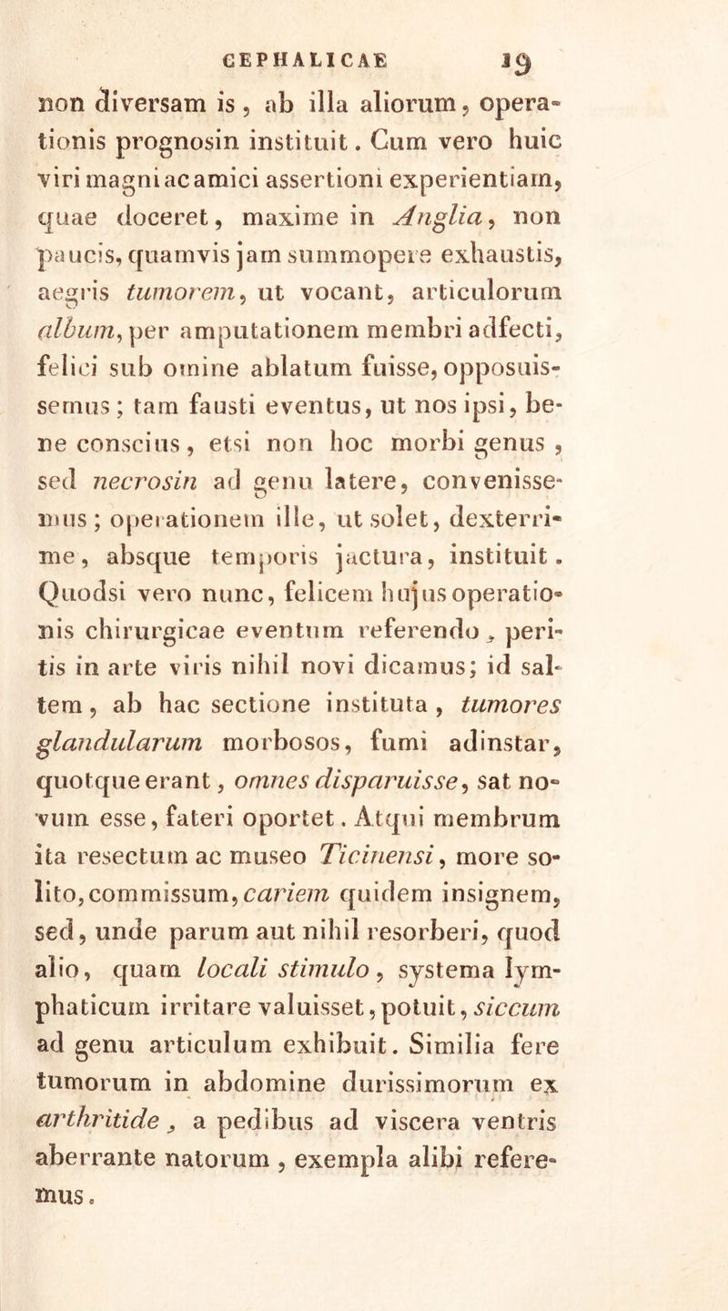 *0 non diversam is, ab illa aliorum, opera- tionis prognosin instituit. Cum vero huic viri magni ac amici assertioni experientiam, quae doceret, maxime in Anglia, non paucis, quamvis jam summopere exhaustis, aegris tumorem, ut vocant, articulorum clibum, per amputationem membri adfecti, feli ei sub omine ablatum fuisse, opposuis- semus ; tam fausti eventus, ut nos ipsi, be- ne conscius, etsi non hoc morbi genus , sed necrosin ad genu latere, convenisse- mus; operationem ille, ut solet, dexterri- me, absque temporis jactura, instituit. Quodsi vero nunc, felicem hujus operatio- nis chirurgicae eventum referendo * peri- tis in arte viris nihil novi dicamus; id sal- tem , ab hac sectione instituta, tumores glandularum morbosos, fumi adinstar, quotque erant, omnes disparuisse, sat no- vum esse, fateri oportet. Atqui membrum ita resectum ac museo Ticinensi, more so- lito, commissum,cariem quidem insignem, sed, unde parum aut nihil resorberi, quod alio, quam locali stimulo, systema lym- phaticum irritare valuisset, potuit, siccum ad genu articulum exhibuit. Similia fere tumorum in abdomine durissimorum ex arthritide, a pedibus ad viscera ventris aberrante natorum , exempla alibi refere- mus.