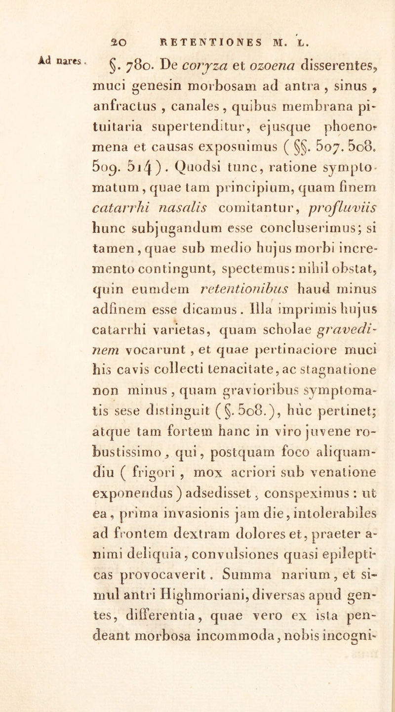 §. 780. De coryza et ozoena disserentes, muci genesin morbosam ad antra , sinus , anfractus , canales, quibus membrana pi- tuitaria supertenditur, ejusque phoeno? mena et causas exposuimus ( §§. 607. 5o8c 5oq. 5i4)- Quodsi tunc, ratione symplo matum, quae tam principium, quam finem catarrhi nasalis comitantur, profluviis hunc subjugandum esse concluserimus; si tamen, quae sub medio hujus morbi incre- mento contingunt, spectemus: nihil obstat, quin eimidein retentionibus haud minus adfmem esse dicamus. Illa imprimis hujus catarrhi varietas, quam scholae gravedi- nem vocarunt , et quae pertinaciore muci hi s cavis collecti tenacitate, ac stagnatione non minus, quam gravioribus symptoma- tis sese distinguit (§. 5o8.), huc pertinet; atque tam fortem hanc in viro juvene ro- bustissimo , qui, postquam foco aliquam- diu ( frigori , mox acriori sub venatione exponendus ) adsedisset, conspeximus: ut ea, prima invasionis jam die,intolerabiles ad frontem dextram dolores et, praeter a- mmi deliquia, convulsiones quasi epilepti- cas provocaverit. Summa narium, et si- mul antri Highmoriani, diversas apud gen- tes, differentia, quae vero ex ista pen- deant morbosa incommoda,nobisincogni-