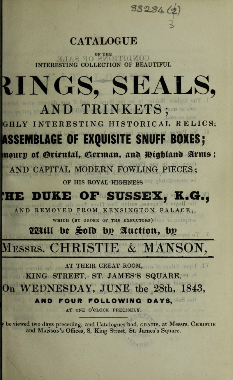 sjas-4.^) 7 CATALOGUE AAk' OP THE gtfOITKlftO INTERESTING COLLECTION OF BEAUTIFUL IINGS, SEALS, AND TRINKETS; GHLY INTERESTING HISTORICAL RELICS; ASSEMBLAGE OF EXQUISITE SNUFF BOXES; noun; of tOnrntnl, o'rnit.m, a nil lintjfilnnii Anno; AND CAPITAL MODERN FOWLING PIECES; ’ • * » ■ . ’ * *V~1 i • J 1 • 1 • ,.!/#! f * \ 4 OF HIS ROYAL HIGHNESS HE DUKE OF SUSSEX, K.G., BS tvtm • iS <? -,, (T •> • iii’ff igiPEiZ i-iyutl AND REMOVED FROM KENSINGTON PALACE; WHICn (by order of the executors) 221(11 tit 50Ur try Auction, tip Messrs. CHRISTIE & MANSON, AT THEIR GREAT ROOM, KING STREET, ST. JAMES’S SQUARE, ' On WEDNESDAY, JUNE the 28th, 1843, AND FOUR FOLLOWING DAYS, AT ONE o’clock PRECISELY. be viewed two days preceding, and Catalogues had, gratis, at Messrs. Christie and Manson’s Offices, 8, King Street, St. James’s Square.