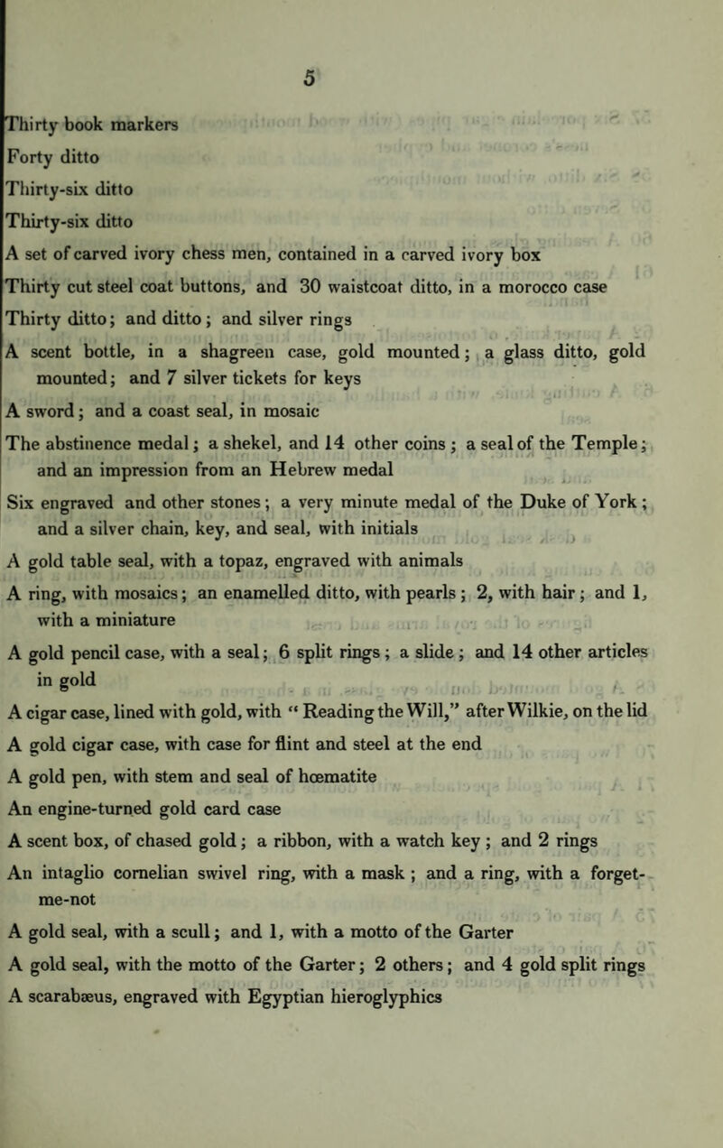 8 100 An oval opalized glass scent bottle, with chased gold top, surmounted ] an amethyst 101 A flat ditto, of ruby glass, with chased gold top 102 A ditto, of blue glass ; a small scent bottle ; and 1, very small, with gilt t 103 An etui case, of striated onyx, gold mounted ; and a flat engine-turned ca 104 A flat glass scent bottle, with gold top; and an opalized bottle, of chas gold 105 A pocket book, gold mounted, with gold knife, scissor handle, pen case, &c. 106 A ditto, larger, gold mounted, with gold snap 107 An opera glass, in stained ivory case, in the form of a head for a cane 108 A card case, of Bombay work 109 A small gold case, containing an inscription in Hebrew, with translation, a morocco case 110 A star of the Garter, worked in silver; an enamelled gold etui case ; small silver pencil case ; a pen, with mother-o’-pearl handle; an ivo spoon ; and a carved piece of Shakspeare’s mulberry tree 111 A very handsome bracelet, of engraved gold and blue, enamelled, wi padlock locket suspended 112 An engine-turned oblong gold box, made to contain the freedom of the citi of Bath and Peterborough 113 An engraved silver gilt cigar case, with Windsor Castle, in relief, on t side 114 A SHAGREEN CIGAR CASE, gold mounted, with the crown ai cypher: this case was constantly used by His Royal Highness 115 A small gold oval box, with an enamel of Cupid; and 1, of red corneli; 116 A gold etui case ; and a chased vinaigrette, with turquoises 117 A chased silver frame, for a box 118 A BUST OF A YOUTH, OF SILVER, beautifully modelled, on eboi pedestal