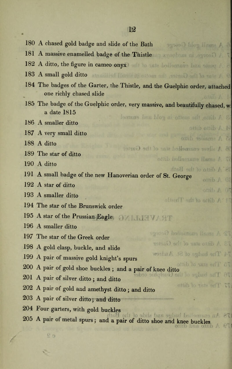 ,0 A BOX, GIVEN WITH THE FREEDOM OF THE CITY OF YORK, richly chased with the arms of that city, and arabesques !1 A flat box, the lid chased, with a cypher beneath •2 A beautiful oblong box, chased with roses, in lozenges >3 A flat oblong box, the top engraved with a view of Vesuvius, from Portici 14 A SUPERB BOX, OF HEART OF OAK, richly mounted with chased gold, presented with the freedom of the city of London, with the royal arms, and stars of the Garter, &c., on the lid 25 A BEAUTIFUL BOX, OF CHRYSOLITE, covered with bands of chased gold, of beautiful Louis Quatorze design 26 A GOLD EMBOSSED BOX, with bouquets of flowers and scrolls, and diamonds and sapphires on the snap 27 An oblong deep double box, of fine sardonyx, gold mounted 28 An oblong box, of hoematite, cut out of a solid block, with chased gold border 29 A smaller box, of a solid piece of hcBmatite, gold mounted 30 A round box, of red marble, with a mosaic of a duck on the lid >31 A silver gilt chased box, with the freedom of the city of Tenby >32 An oval gold box, with a miniature of the head of a princess of Naples on the lid >33 An oval round bottom bonbonniere, of chased gold, with a mosaic on the lid, set round with pearls 534 A box, formed of a tortoise >35 AN OBLONG HEXAGONAL BOX, of satin stone, with lapis lazuli border, set with gold, formerly Queen Charlotte's 536 A round oak box, set with gold, with a turquoise on the lid 537 A small mull, with an agate on the lid 538 A chased gold box, with figures in enamel on the lid 539 A box, nearly similar