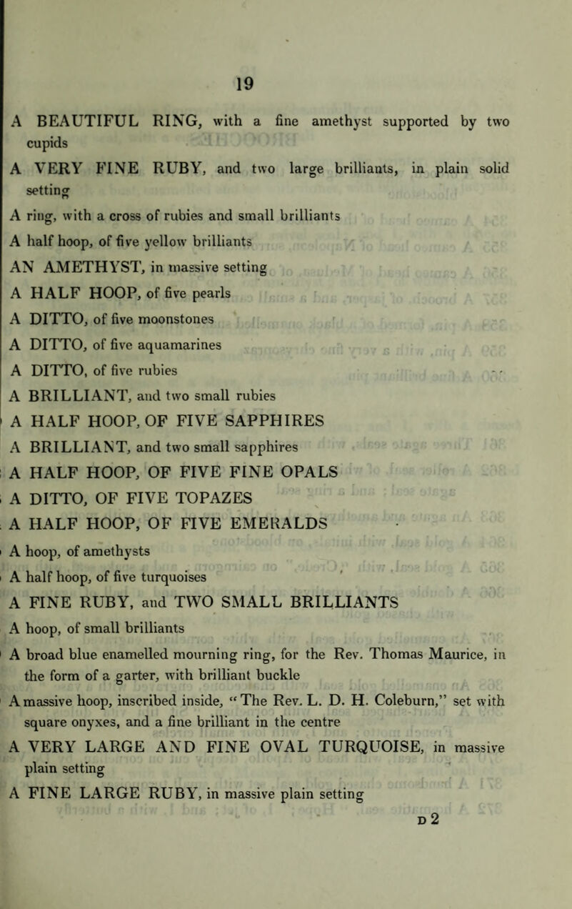 On MONDAY, JULY the 3rd, 1843, AT ONE O’CLOCK PRECISELY. BIJOUTERIE, &c. 8 A mouth harmonicon, in case 9 A green glass scent bottle, with chased gold top ; and a blue ditto, with silver top 0 A purple glass salts bottle, with chased gold top, set with turquoises 1 A case for a Tonkin bean; a heart-shaped locket; 9 brooches, some set with small pearls; 3 pins; 13 gold rings and watch keys; some loose stones; and a purse 2 Two chains of glass beads; an ivory cane top, set with pearls; 3 small slabs of hcematite ; 1 of jasper; 1 of lapis lazuli; 3 pieces of coral; 1 of amber ; and a bottle, of Chinese clay 3 A pen handle, gold mounted ; a silver pencil case ; a ruler; a gold tongue scraper; a pair of compasses; a gold top, for a bottle, set with small pearls ; and a carved ivory case, with chain and steel for striking a light 4 Ten pieces of fine gold chains >5 A green cut glass scent bottle, with silver top; 4 silk purses ; and a sachet, of red silk 6 An Hebrew amulet, of bronze, with translation by Dr. Loewe G