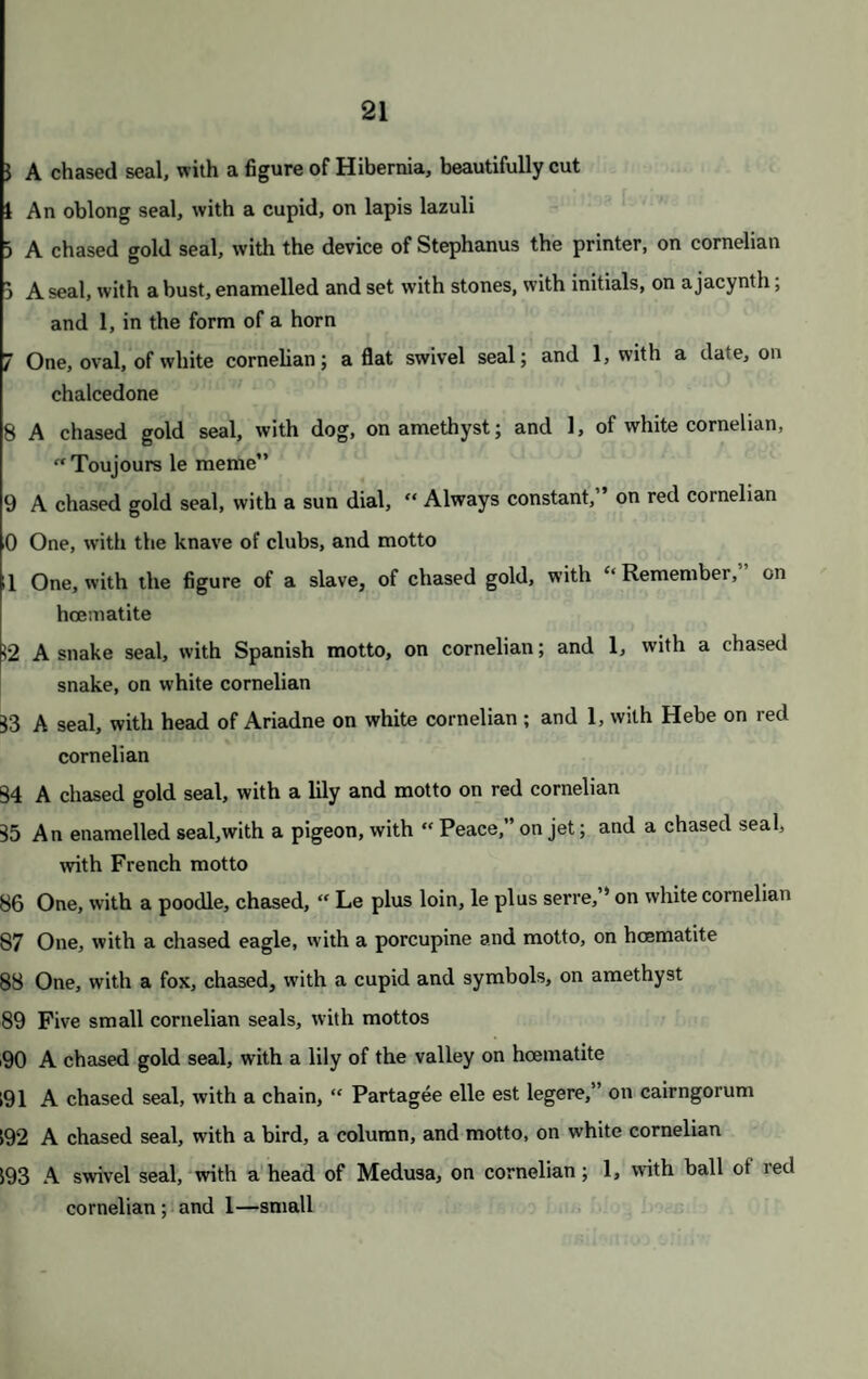 46 829 A brooch, of Queen Mary’s yew tree; an oval brooch, with cameo head of George III.; 1, with head of Fox; 1, with Lord Nelson, on lapis lazuli; 1, of Cromwell, of bronze; and 1 other 830 An antique gold brooch, with figures engraved on the border ; an intaglio, on lapis lazuli; and a small piece of Roman gold 831 A bracelet, of small rows of gold chain, with hair in the clasps; a piece ol a bracelet of Trichinopoly chain; a hair bracelet; and a silver and enamelled star of the Garter 832 A flat oval gold locket; and a purse of gold and silver lace 833 A gold bracelet, of four rows, with hair in the clasps; a ditto, of very smal rows of gold chain, the clasps set round with small pearls 834 A perspective eye glass, in gold frame ; and a pair of gold snake purse slide 835 A ring, with a cameo of Theseus 836 A medallion, with hair ; and an engraved ring, with a cornelian 837 A ring, with a flower piece exquisitely finished in enamel 838 An ancient ring, silver gilt; a ring, cut in solid cornelian; and an agat< ring, with a cypher 839 A ring, with a child’s head, cameo; 1, with a seal; and a mourning ring 840 Twelve antique engraved stone intaglio—unmounted 841 Twelve ditto 842 Twelve ditto 843 Nineteen ditto 844 A specimen of the Sycee silver, with Chinese inscription 845 An ancient gold locket—engraved 846 A fine gold chain, with a motto; and 8 coloured stones 847 A pearl hoop ring; 3 other gold rings ; and a silver gridiron 848 Two eye glasses, in tortoiseshell cases, silver mounted ; and a souvem of tortoiseshell, mounted with gold and turquoise 849 A coral cigar tube, silver mounted, and an amber mouthpiece /