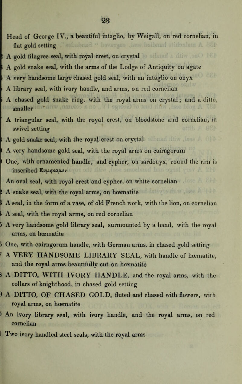 ' A letter weight, of or-molu i A pair of ewers, of very rich old French design, in or-molu, on carved and gilt stands, under glass shades INTERESTING HISTORICAL CURIOSITIES, I A small bottle of water of the Jordan ) A letter from General Washington to Colonel Dayton, dated May 10th, 1782 A block of Queen Mary's yew tree at Cruckston Castle ! A wooden knife and fork case, with German carving of sacred subjects; and an ivory powder flask, carved with animals Cain and Abel, a carving in ivory in high relief ; A small vitrified figure of Osiris, in a case A LEATHER GLOVE WHICH BELONGED TO THE PRE- TENDER, given to His Royal Highness by Dr. Hamilton An ancient gilt key, the insignia of office of the Lord Chamberlain of Scotland, formerly the Earl of Morton's A spoon of lapis lazuli and jade An ivory crucifix, of old German work; and a rosary of alabaster A case of sixteen imitations of precious stones; a case, with specimens of metals, to shew their relative weights; some pieces of amber; and a Chinese box, broken Head of Queen Anne, in tortoiseshell—oval; and a ditto, on a tortoiseshell box An oval box, of tortoiseshell and picquet; and a horn box, silver mounted A small bronze figure of Napoleon; and a bronze column A lock of the hair of George III., with a letter from Mrs. Petch relating to it A silver watch, by Green and Son The Virgin and Child, carved in ivory H