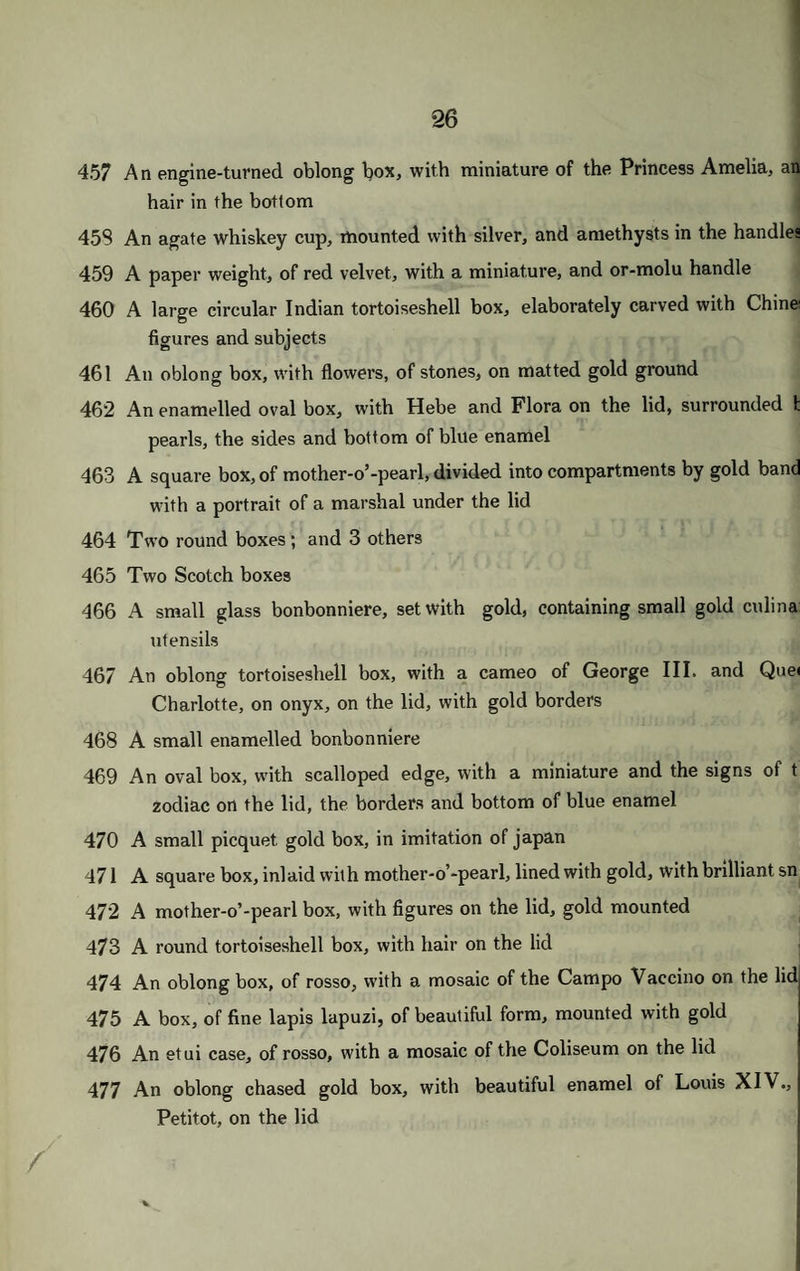I A reading glass, gold mounted ; and a glass to attach to the hat A pair of gold spectacles; and a double magnifying glass A knife, with a pair of scissors ; a clasp knife, with a cork screw; a pocket knife, with tortoiseshell handle ; a pair of nail scissors ; and a pair of compasses A Scotch cigar box ; and a rosewood box of matches A Scotch cigar box; a painted match box ; and a fur pouch, with flint and steel A white Vienna cigar box ; and a Swiss cigar box, with a picture Two painted cigar boxes ; and 2 leather ditto A South American embroidered cigar box; and 3 others A gold tinder box, with flint and steel; a burning glass, gold mounted, with stopper and picker A gold cigar box, covered with arabesques, in enamel, and initials Two pairs of gold spectacles Two pairs of ditto ; a pair of double gold ; and a pair of steel ditto A gold mounted double eye glass A paper weight, of malachite, surmounted by an eagle of or-molu A tortoiseshell An ivory toothpick case, chased with the tomb of Napoleon; and a tall round ivory case, elaborately carved A pair of gold shoe and knee buckles A gold enamelled pencil case, chased, with amethyst seal A ditto, inlaid with stones, some of them deficient, with chased gold head An engine-turned pencil case; and a spirally fluted pencil case A gold pencil and pen case; and a small patent pencil case A salts bottle, with silver top; and 4 bottles, containing some otto of roses